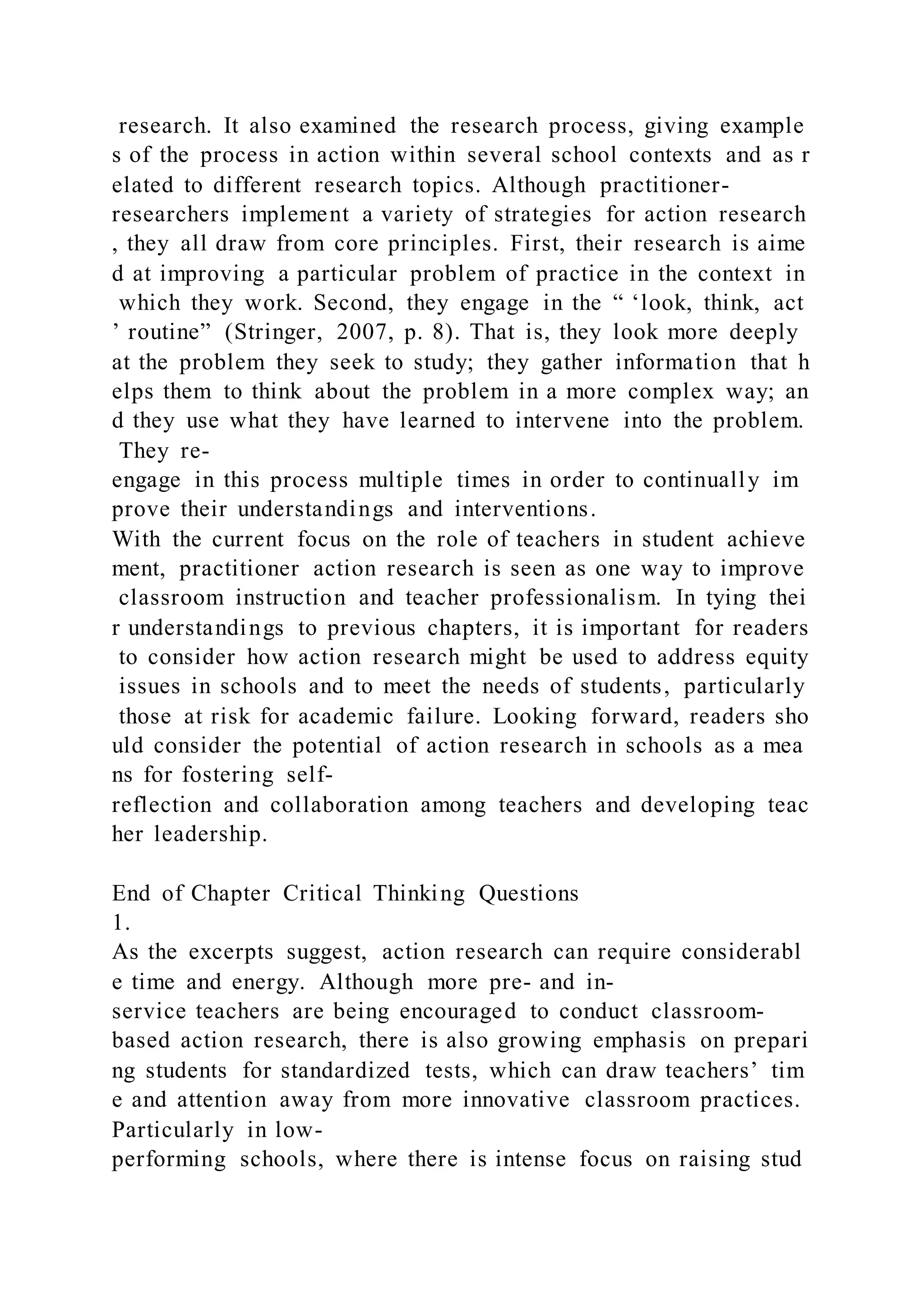 research. It also examined the research process, giving example
s of the process in action within several school contexts and as r
elated to different research topics. Although practitioner-
researchers implement a variety of strategies for action research
, they all draw from core principles. First, their research is aime
d at improving a particular problem of practice in the context in
which they work. Second, they engage in the “ ‘look, think, act
’ routine” (Stringer, 2007, p. 8). That is, they look more deeply
at the problem they seek to study; they gather information that h
elps them to think about the problem in a more complex way; an
d they use what they have learned to intervene into the problem.
They re-
engage in this process multiple times in order to continually im
prove their understandings and interventions.
With the current focus on the role of teachers in student achieve
ment, practitioner action research is seen as one way to improve
classroom instruction and teacher professionalism. In tying thei
r understandings to previous chapters, it is important for readers
to consider how action research might be used to address equity
issues in schools and to meet the needs of students, particularly
those at risk for academic failure. Looking forward, readers sho
uld consider the potential of action research in schools as a mea
ns for fostering self-
reflection and collaboration among teachers and developing teac
her leadership.
End of Chapter Critical Thinking Questions
1.
As the excerpts suggest, action research can require considerabl
e time and energy. Although more pre- and in-
service teachers are being encouraged to conduct classroom-
based action research, there is also growing emphasis on prepari
ng students for standardized tests, which can draw teachers’ tim
e and attention away from more innovative classroom practices.
Particularly in low-
performing schools, where there is intense focus on raising stud
 