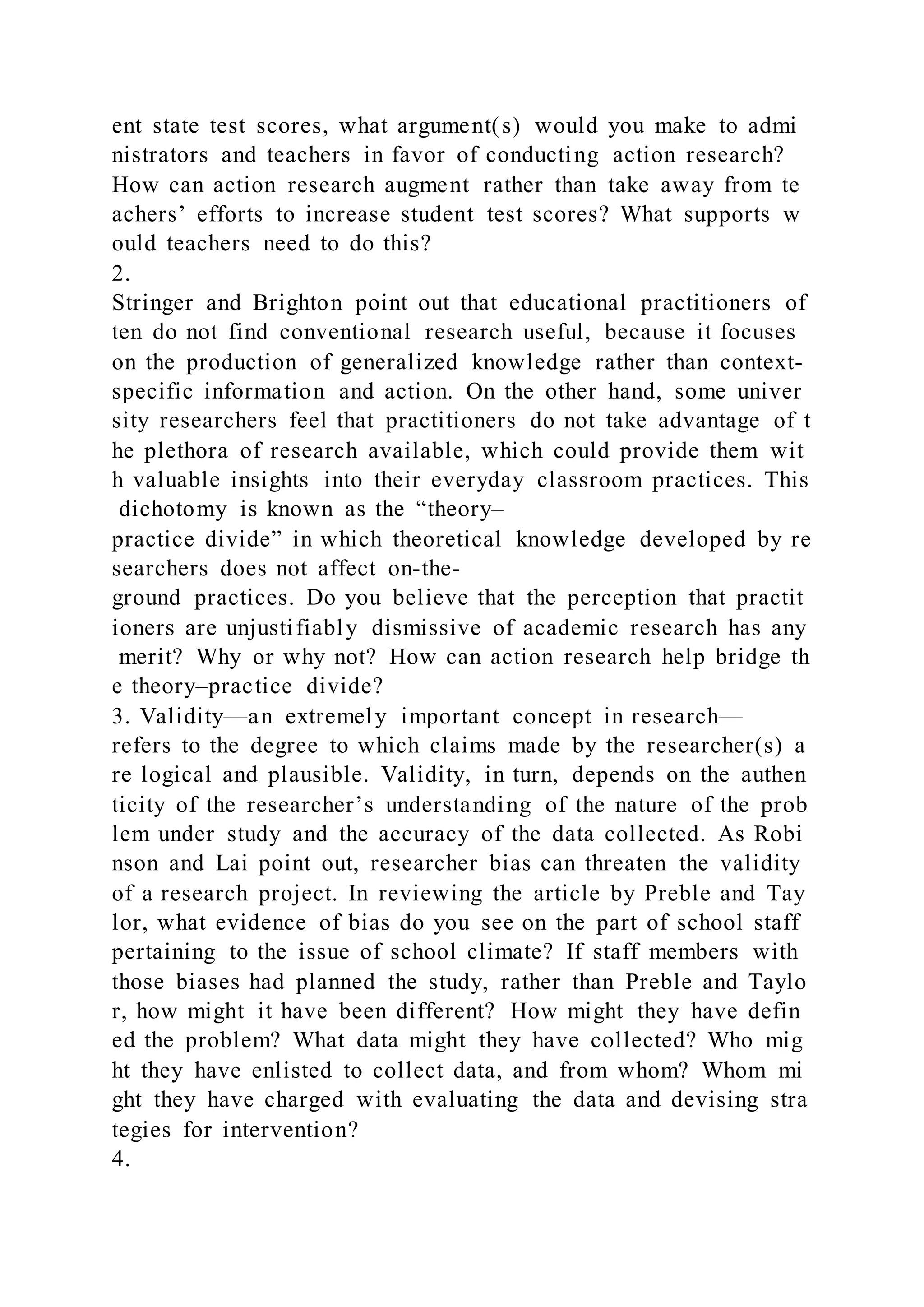 ent state test scores, what argument(s) would you make to admi
nistrators and teachers in favor of conducting action research?
How can action research augment rather than take away from te
achers’ efforts to increase student test scores? What supports w
ould teachers need to do this?
2.
Stringer and Brighton point out that educational practitioners of
ten do not find conventional research useful, because it focuses
on the production of generalized knowledge rather than context-
specific information and action. On the other hand, some univer
sity researchers feel that practitioners do not take advantage of t
he plethora of research available, which could provide them wit
h valuable insights into their everyday classroom practices. This
dichotomy is known as the “theory–
practice divide” in which theoretical knowledge developed by re
searchers does not affect on-the-
ground practices. Do you believe that the perception that practit
ioners are unjustifiably dismissive of academic research has any
merit? Why or why not? How can action research help bridge th
e theory–practice divide?
3. Validity—an extremely important concept in research—
refers to the degree to which claims made by the researcher(s) a
re logical and plausible. Validity, in turn, depends on the authen
ticity of the researcher’s understanding of the nature of the prob
lem under study and the accuracy of the data collected. As Robi
nson and Lai point out, researcher bias can threaten the validity
of a research project. In reviewing the article by Preble and Tay
lor, what evidence of bias do you see on the part of school staff
pertaining to the issue of school climate? If staff members with
those biases had planned the study, rather than Preble and Taylo
r, how might it have been different? How might they have defin
ed the problem? What data might they have collected? Who mig
ht they have enlisted to collect data, and from whom? Whom mi
ght they have charged with evaluating the data and devising stra
tegies for intervention?
4.
 