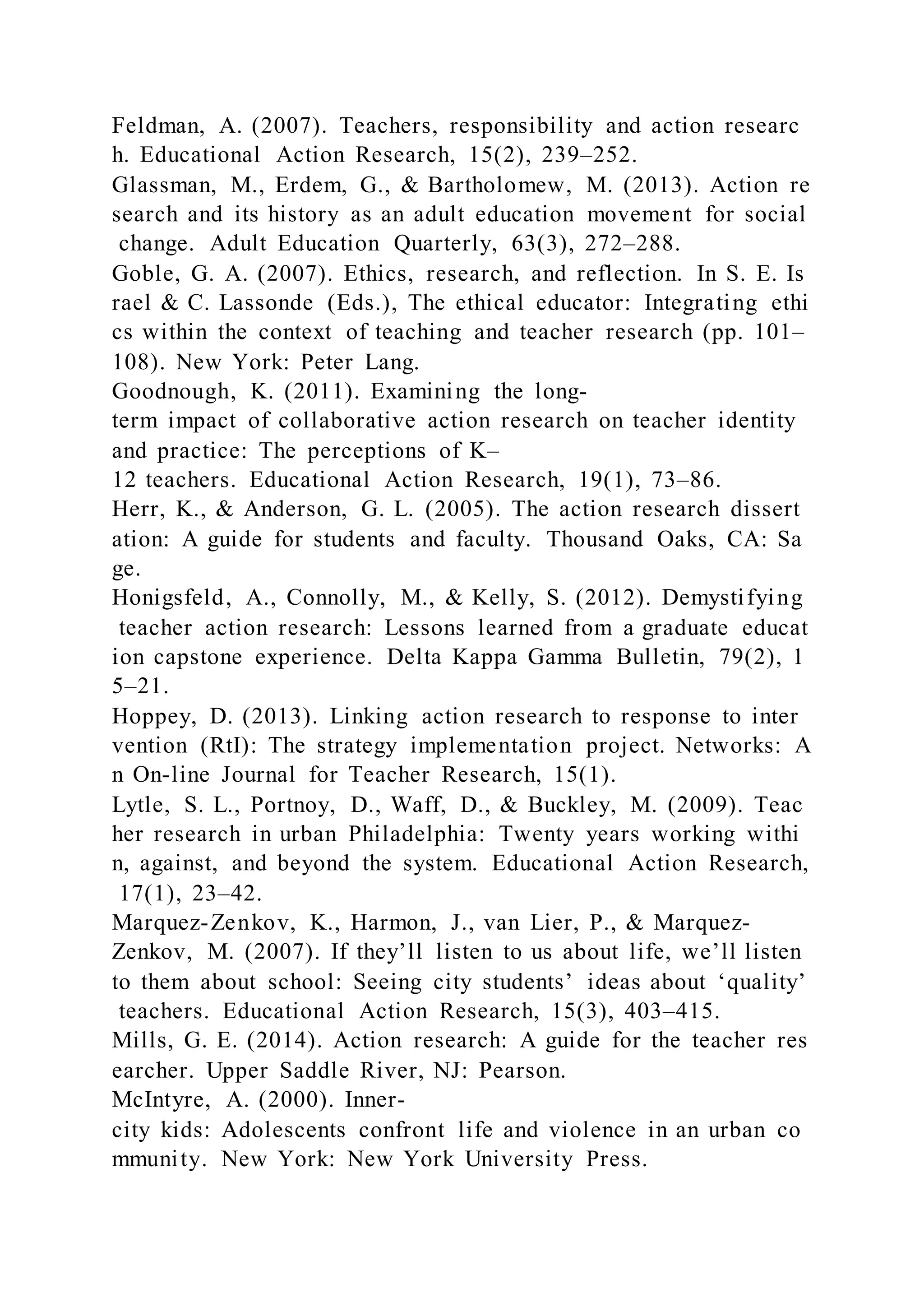 Feldman, A. (2007). Teachers, responsibility and action researc
h. Educational Action Research, 15(2), 239–252.
Glassman, M., Erdem, G., & Bartholomew, M. (2013). Action re
search and its history as an adult education movement for social
change. Adult Education Quarterly, 63(3), 272–288.
Goble, G. A. (2007). Ethics, research, and reflection. In S. E. Is
rael & C. Lassonde (Eds.), The ethical educator: Integrating ethi
cs within the context of teaching and teacher research (pp. 101–
108). New York: Peter Lang.
Goodnough, K. (2011). Examining the long-
term impact of collaborative action research on teacher identity
and practice: The perceptions of K–
12 teachers. Educational Action Research, 19(1), 73–86.
Herr, K., & Anderson, G. L. (2005). The action research dissert
ation: A guide for students and faculty. Thousand Oaks, CA: Sa
ge.
Honigsfeld, A., Connolly, M., & Kelly, S. (2012). Demystifying
teacher action research: Lessons learned from a graduate educat
ion capstone experience. Delta Kappa Gamma Bulletin, 79(2), 1
5–21.
Hoppey, D. (2013). Linking action research to response to inter
vention (RtI): The strategy implementation project. Networks: A
n On-line Journal for Teacher Research, 15(1).
Lytle, S. L., Portnoy, D., Waff, D., & Buckley, M. (2009). Teac
her research in urban Philadelphia: Twenty years working withi
n, against, and beyond the system. Educational Action Research,
17(1), 23–42.
Marquez-Zenkov, K., Harmon, J., van Lier, P., & Marquez-
Zenkov, M. (2007). If they’ll listen to us about life, we’ll listen
to them about school: Seeing city students’ ideas about ‘quality’
teachers. Educational Action Research, 15(3), 403–415.
Mills, G. E. (2014). Action research: A guide for the teacher res
earcher. Upper Saddle River, NJ: Pearson.
McIntyre, A. (2000). Inner-
city kids: Adolescents confront life and violence in an urban co
mmunity. New York: New York University Press.
 