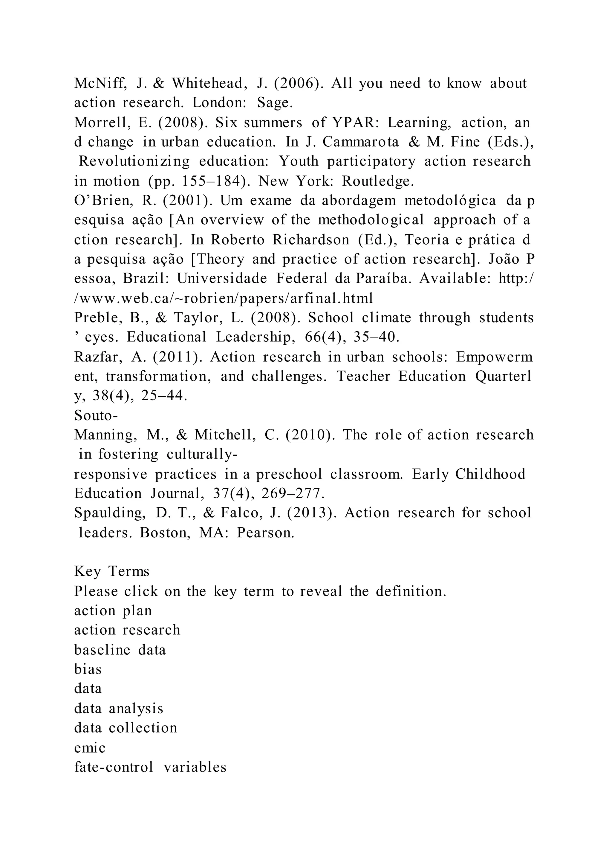 McNiff, J. & Whitehead, J. (2006). All you need to know about
action research. London: Sage.
Morrell, E. (2008). Six summers of YPAR: Learning, action, an
d change in urban education. In J. Cammarota & M. Fine (Eds.),
Revolutionizing education: Youth participatory action research
in motion (pp. 155–184). New York: Routledge.
O’Brien, R. (2001). Um exame da abordagem metodológica da p
esquisa ação [An overview of the methodological approach of a
ction research]. In Roberto Richardson (Ed.), Teoria e prática d
a pesquisa ação [Theory and practice of action research]. João P
essoa, Brazil: Universidade Federal da Paraíba. Available: http:/
/www.web.ca/~robrien/papers/arfinal.html
Preble, B., & Taylor, L. (2008). School climate through students
’ eyes. Educational Leadership, 66(4), 35–40.
Razfar, A. (2011). Action research in urban schools: Empowerm
ent, transformation, and challenges. Teacher Education Quarterl
y, 38(4), 25–44.
Souto-
Manning, M., & Mitchell, C. (2010). The role of action research
in fostering culturally-
responsive practices in a preschool classroom. Early Childhood
Education Journal, 37(4), 269–277.
Spaulding, D. T., & Falco, J. (2013). Action research for school
leaders. Boston, MA: Pearson.
Key Terms
Please click on the key term to reveal the definition.
action plan
action research
baseline data
bias
data
data analysis
data collection
emic
fate-control variables
 