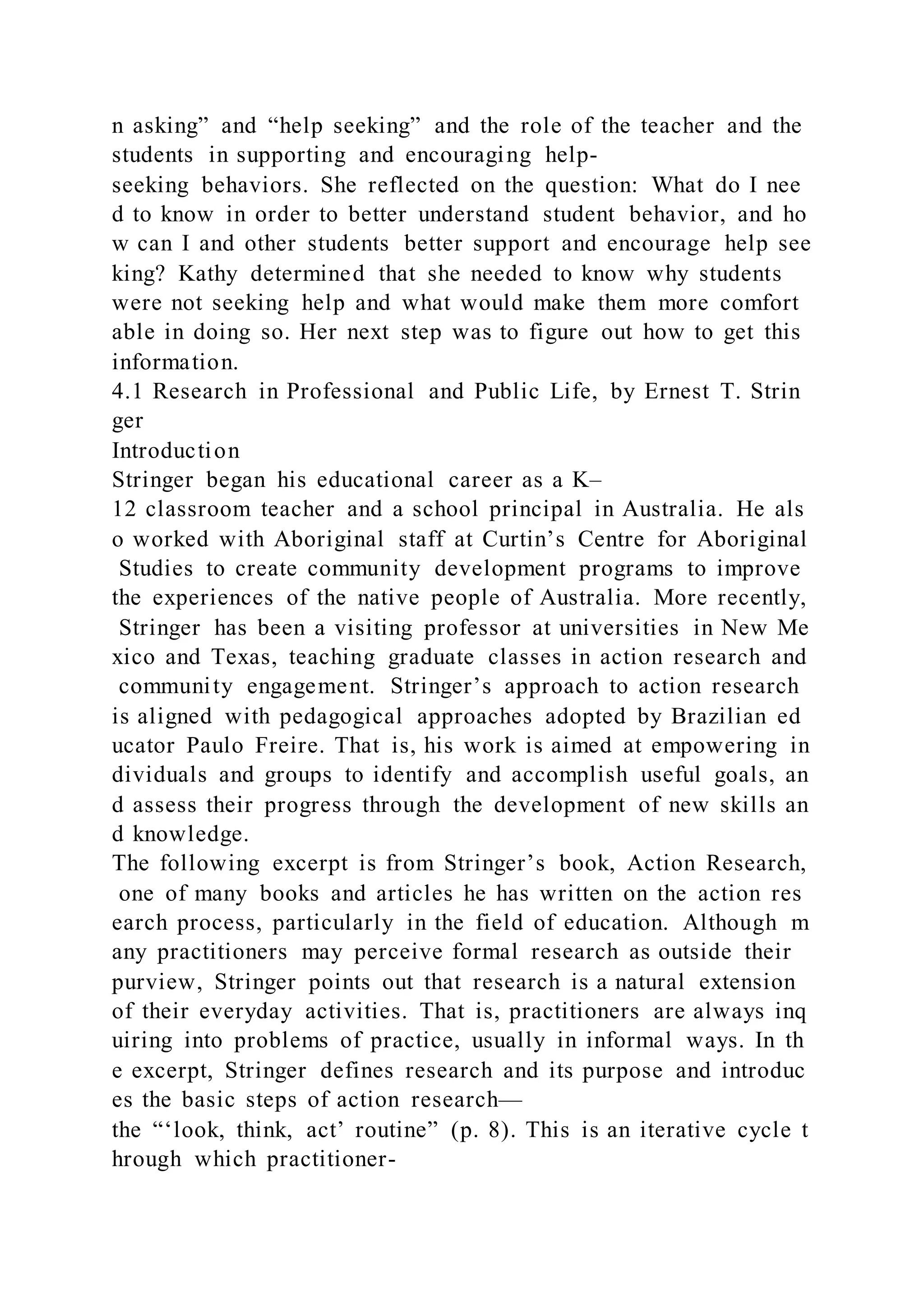 n asking” and “help seeking” and the role of the teacher and the
students in supporting and encouraging help-
seeking behaviors. She reflected on the question: What do I nee
d to know in order to better understand student behavior, and ho
w can I and other students better support and encourage help see
king? Kathy determined that she needed to know why students
were not seeking help and what would make them more comfort
able in doing so. Her next step was to figure out how to get this
information.
4.1 Research in Professional and Public Life, by Ernest T. Strin
ger
Introduction
Stringer began his educational career as a K–
12 classroom teacher and a school principal in Australia. He als
o worked with Aboriginal staff at Curtin’s Centre for Aboriginal
Studies to create community development programs to improve
the experiences of the native people of Australia. More recently,
Stringer has been a visiting professor at universities in New Me
xico and Texas, teaching graduate classes in action research and
community engagement. Stringer’s approach to action research
is aligned with pedagogical approaches adopted by Brazilian ed
ucator Paulo Freire. That is, his work is aimed at empowering in
dividuals and groups to identify and accomplish useful goals, an
d assess their progress through the development of new skills an
d knowledge.
The following excerpt is from Stringer’s book, Action Research,
one of many books and articles he has written on the action res
earch process, particularly in the field of education. Although m
any practitioners may perceive formal research as outside their
purview, Stringer points out that research is a natural extension
of their everyday activities. That is, practitioners are always inq
uiring into problems of practice, usually in informal ways. In th
e excerpt, Stringer defines research and its purpose and introduc
es the basic steps of action research—
the “‘look, think, act’ routine” (p. 8). This is an iterative cycle t
hrough which practitioner-
 