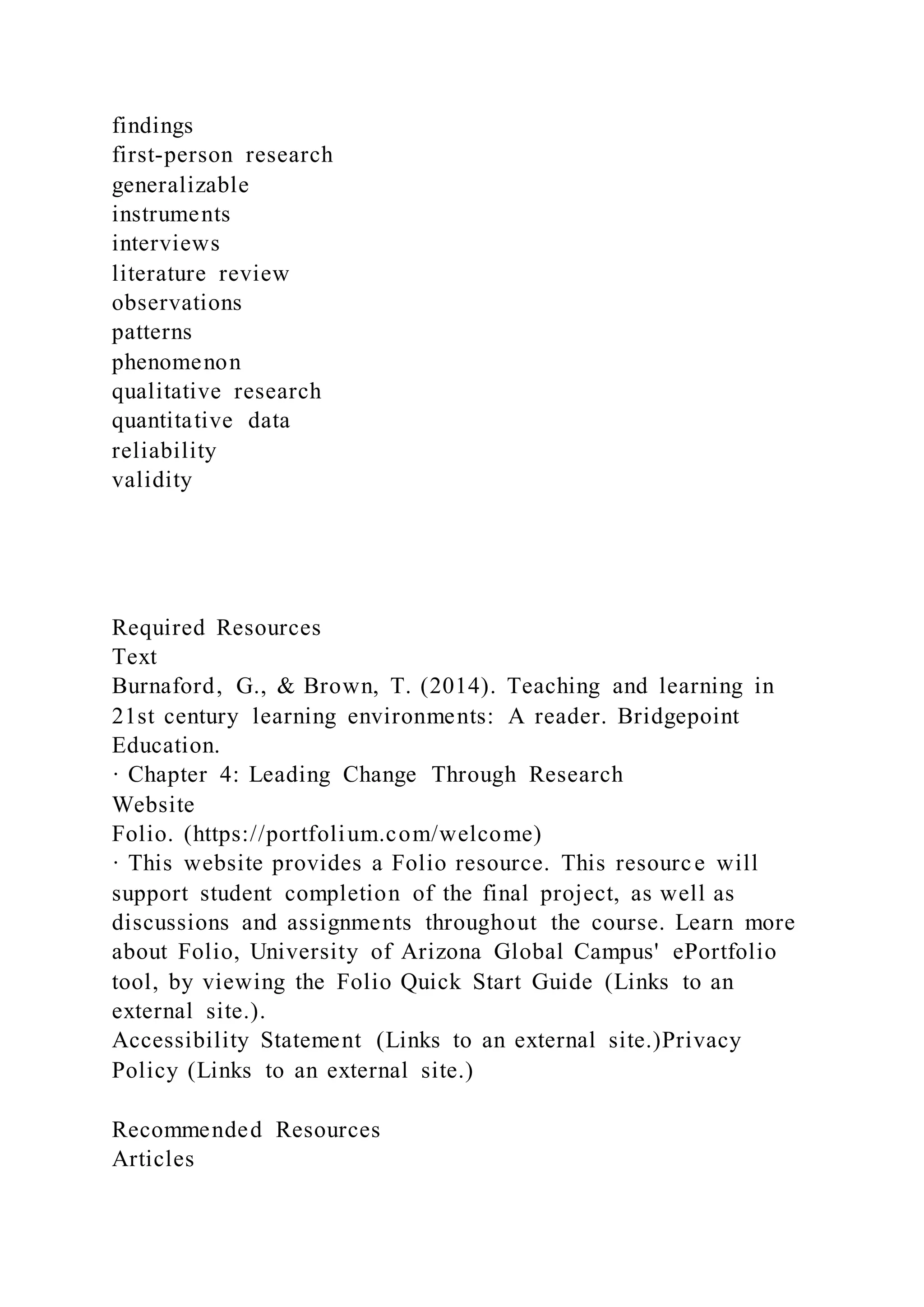 findings
first-person research
generalizable
instruments
interviews
literature review
observations
patterns
phenomenon
qualitative research
quantitative data
reliability
validity
Required Resources
Text
Burnaford, G., & Brown, T. (2014). Teaching and learning in
21st century learning environments: A reader. Bridgepoint
Education.
· Chapter 4: Leading Change Through Research
Website
Folio. (https://portfolium.com/welcome)
· This website provides a Folio resource. This resource will
support student completion of the final project, as well as
discussions and assignments throughout the course. Learn more
about Folio, University of Arizona Global Campus' ePortfolio
tool, by viewing the Folio Quick Start Guide (Links to an
external site.).
Accessibility Statement (Links to an external site.)Privacy
Policy (Links to an external site.)
Recommended Resources
Articles
 