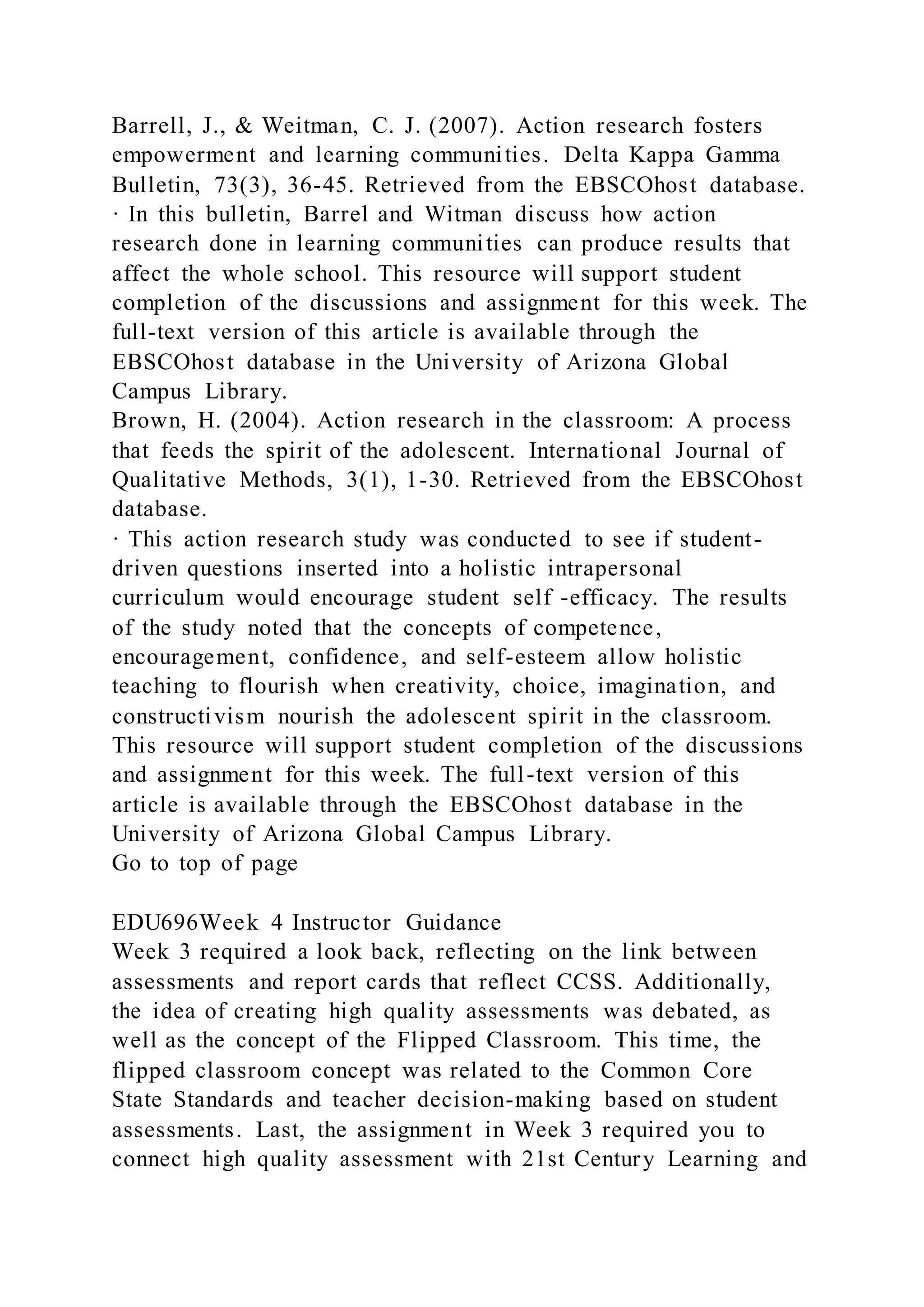 Barrell, J., & Weitman, C. J. (2007). Action research fosters
empowerment and learning communities. Delta Kappa Gamma
Bulletin, 73(3), 36-45. Retrieved from the EBSCOhost database.
· In this bulletin, Barrel and Witman discuss how action
research done in learning communities can produce results that
affect the whole school. This resource will support student
completion of the discussions and assignment for this week. The
full-text version of this article is available through the
EBSCOhost database in the University of Arizona Global
Campus Library.
Brown, H. (2004). Action research in the classroom: A process
that feeds the spirit of the adolescent. International Journal of
Qualitative Methods, 3(1), 1-30. Retrieved from the EBSCOhost
database.
· This action research study was conducted to see if student-
driven questions inserted into a holistic intrapersonal
curriculum would encourage student self -efficacy. The results
of the study noted that the concepts of competence,
encouragement, confidence, and self-esteem allow holistic
teaching to flourish when creativity, choice, imagination, and
constructivism nourish the adolescent spirit in the classroom.
This resource will support student completion of the discussions
and assignment for this week. The full-text version of this
article is available through the EBSCOhost database in the
University of Arizona Global Campus Library.
Go to top of page
EDU696Week 4 Instructor Guidance
Week 3 required a look back, reflecting on the link between
assessments and report cards that reflect CCSS. Additionally,
the idea of creating high quality assessments was debated, as
well as the concept of the Flipped Classroom. This time, the
flipped classroom concept was related to the Common Core
State Standards and teacher decision-making based on student
assessments. Last, the assignment in Week 3 required you to
connect high quality assessment with 21st Century Learning and
 