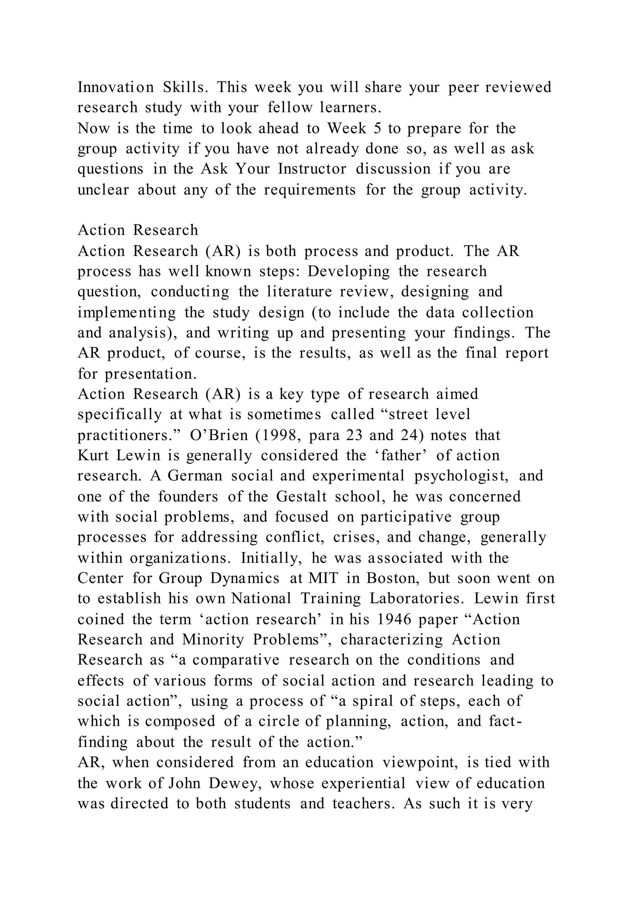 Innovation Skills. This week you will share your peer reviewed
research study with your fellow learners.
Now is the time to look ahead to Week 5 to prepare for the
group activity if you have not already done so, as well as ask
questions in the Ask Your Instructor discussion if you are
unclear about any of the requirements for the group activity.
Action Research
Action Research (AR) is both process and product. The AR
process has well known steps: Developing the research
question, conducting the literature review, designing and
implementing the study design (to include the data collection
and analysis), and writing up and presenting your findings. The
AR product, of course, is the results, as well as the final report
for presentation.
Action Research (AR) is a key type of research aimed
specifically at what is sometimes called “street level
practitioners.” O’Brien (1998, para 23 and 24) notes that
Kurt Lewin is generally considered the ‘father’ of action
research. A German social and experimental psychologist, and
one of the founders of the Gestalt school, he was concerned
with social problems, and focused on participative group
processes for addressing conflict, crises, and change, generally
within organizations. Initially, he was associated with the
Center for Group Dynamics at MIT in Boston, but soon went on
to establish his own National Training Laboratories. Lewin first
coined the term ‘action research’ in his 1946 paper “Action
Research and Minority Problems”, characterizing Action
Research as “a comparative research on the conditions and
effects of various forms of social action and research leading to
social action”, using a process of “a spiral of steps, each of
which is composed of a circle of planning, action, and fact-
finding about the result of the action.”
AR, when considered from an education viewpoint, is tied with
the work of John Dewey, whose experiential view of education
was directed to both students and teachers. As such it is very
 