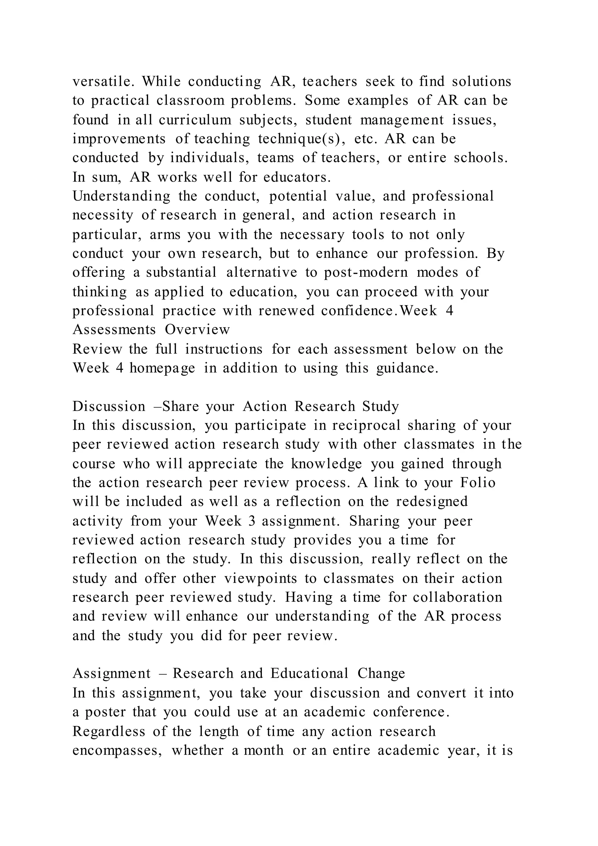 versatile. While conducting AR, teachers seek to find solutions
to practical classroom problems. Some examples of AR can be
found in all curriculum subjects, student management issues,
improvements of teaching technique(s), etc. AR can be
conducted by individuals, teams of teachers, or entire schools.
In sum, AR works well for educators.
Understanding the conduct, potential value, and professional
necessity of research in general, and action research in
particular, arms you with the necessary tools to not only
conduct your own research, but to enhance our profession. By
offering a substantial alternative to post-modern modes of
thinking as applied to education, you can proceed with your
professional practice with renewed confidence.Week 4
Assessments Overview
Review the full instructions for each assessment below on the
Week 4 homepage in addition to using this guidance.
Discussion –Share your Action Research Study
In this discussion, you participate in reciprocal sharing of your
peer reviewed action research study with other classmates in the
course who will appreciate the knowledge you gained through
the action research peer review process. A link to your Folio
will be included as well as a reflection on the redesigned
activity from your Week 3 assignment. Sharing your peer
reviewed action research study provides you a time for
reflection on the study. In this discussion, really reflect on the
study and offer other viewpoints to classmates on their action
research peer reviewed study. Having a time for collaboration
and review will enhance our understanding of the AR process
and the study you did for peer review.
Assignment – Research and Educational Change
In this assignment, you take your discussion and convert it into
a poster that you could use at an academic conference.
Regardless of the length of time any action research
encompasses, whether a month or an entire academic year, it is
 