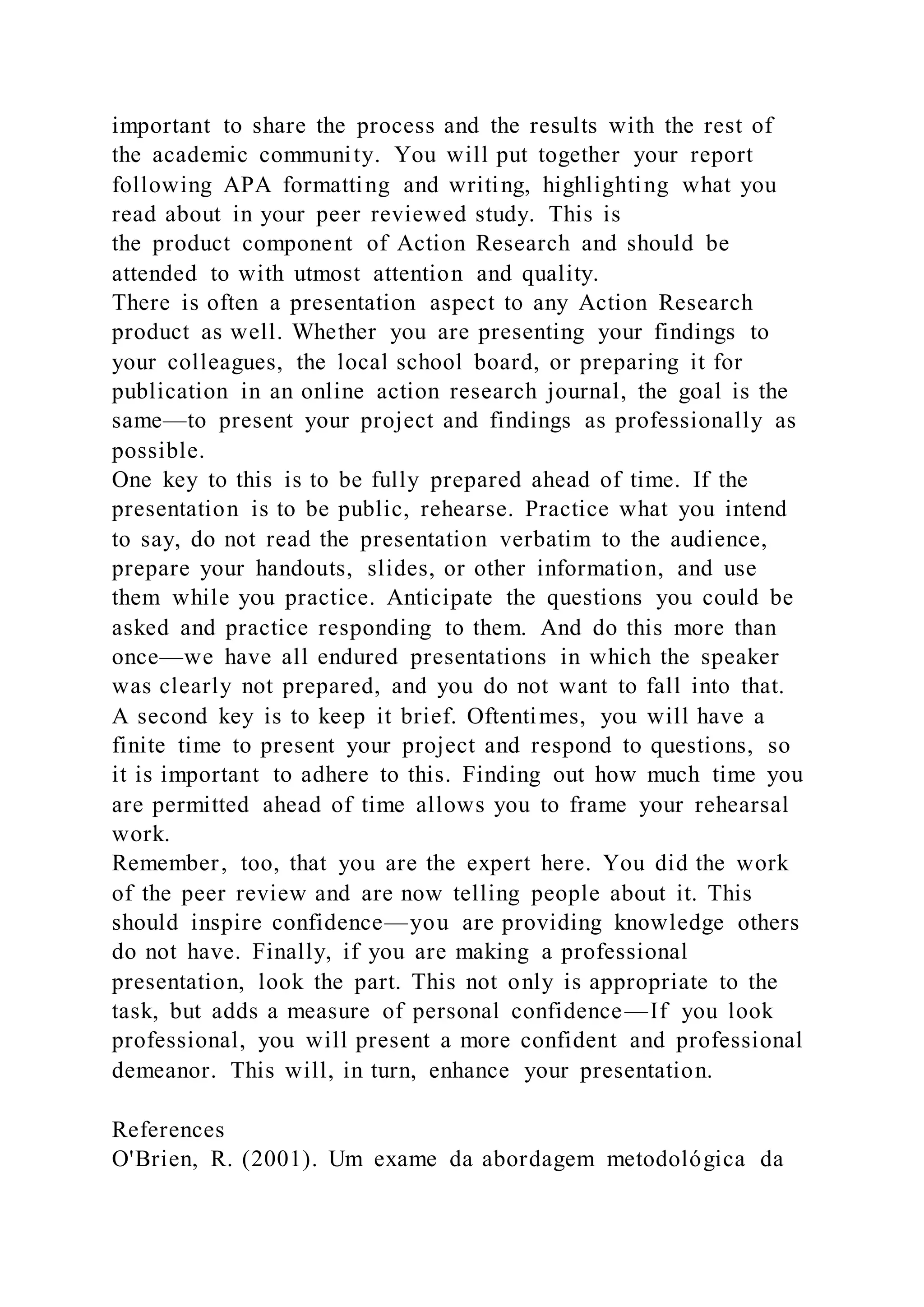 important to share the process and the results with the rest of
the academic community. You will put together your report
following APA formatting and writing, highlighting what you
read about in your peer reviewed study. This is
the product component of Action Research and should be
attended to with utmost attention and quality.
There is often a presentation aspect to any Action Research
product as well. Whether you are presenting your findings to
your colleagues, the local school board, or preparing it for
publication in an online action research journal, the goal is the
same—to present your project and findings as professionally as
possible.
One key to this is to be fully prepared ahead of time. If the
presentation is to be public, rehearse. Practice what you intend
to say, do not read the presentation verbatim to the audience,
prepare your handouts, slides, or other information, and use
them while you practice. Anticipate the questions you could be
asked and practice responding to them. And do this more than
once—we have all endured presentations in which the speaker
was clearly not prepared, and you do not want to fall into that.
A second key is to keep it brief. Oftentimes, you will have a
finite time to present your project and respond to questions, so
it is important to adhere to this. Finding out how much time you
are permitted ahead of time allows you to frame your rehearsal
work.
Remember, too, that you are the expert here. You did the work
of the peer review and are now telling people about it. This
should inspire confidence—you are providing knowledge others
do not have. Finally, if you are making a professional
presentation, look the part. This not only is appropriate to the
task, but adds a measure of personal confidence—If you look
professional, you will present a more confident and professional
demeanor. This will, in turn, enhance your presentation.
References
O'Brien, R. (2001). Um exame da abordagem metodológica da
 