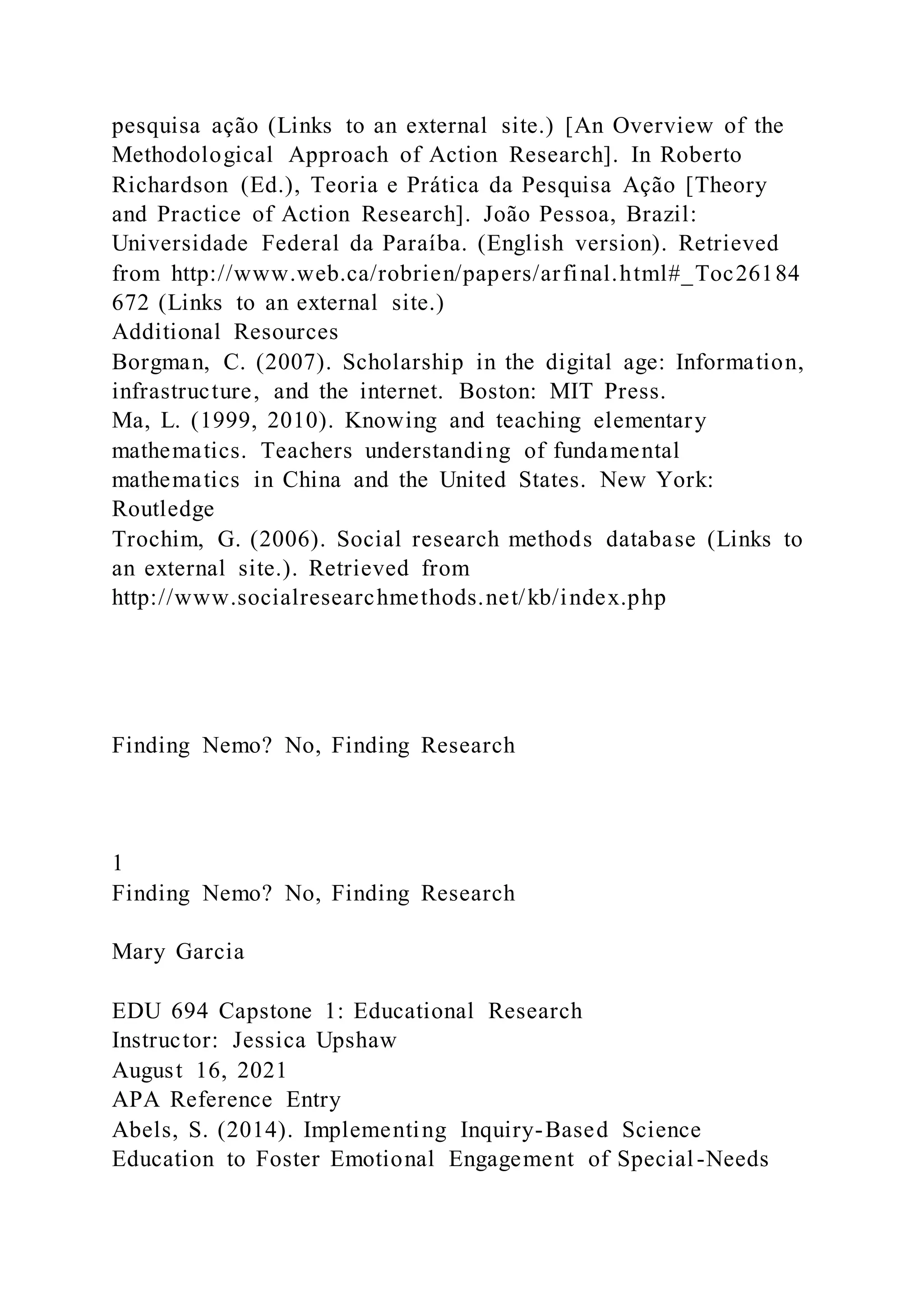 pesquisa ação (Links to an external site.) [An Overview of the
Methodological Approach of Action Research]. In Roberto
Richardson (Ed.), Teoria e Prática da Pesquisa Ação [Theory
and Practice of Action Research]. João Pessoa, Brazil:
Universidade Federal da Paraíba. (English version). Retrieved
from http://www.web.ca/robrien/papers/arfinal.html#_Toc26184
672 (Links to an external site.)
Additional Resources
Borgman, C. (2007). Scholarship in the digital age: Information,
infrastructure, and the internet. Boston: MIT Press.
Ma, L. (1999, 2010). Knowing and teaching elementary
mathematics. Teachers understanding of fundamental
mathematics in China and the United States. New York:
Routledge
Trochim, G. (2006). Social research methods database (Links to
an external site.). Retrieved from
http://www.socialresearchmethods.net/kb/index.php
Finding Nemo? No, Finding Research
1
Finding Nemo? No, Finding Research
Mary Garcia
EDU 694 Capstone 1: Educational Research
Instructor: Jessica Upshaw
August 16, 2021
APA Reference Entry
Abels, S. (2014). Implementing Inquiry-Based Science
Education to Foster Emotional Engagement of Special-Needs
 