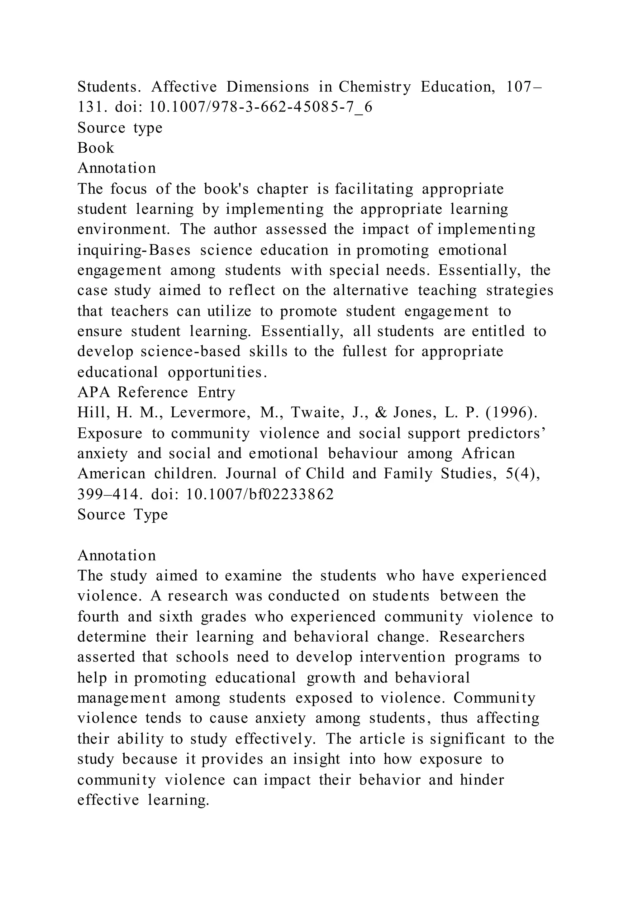 Students. Affective Dimensions in Chemistry Education, 107–
131. doi: 10.1007/978-3-662-45085-7_6
Source type
Book
Annotation
The focus of the book's chapter is facilitating appropriate
student learning by implementing the appropriate learning
environment. The author assessed the impact of implementing
inquiring-Bases science education in promoting emotional
engagement among students with special needs. Essentially, the
case study aimed to reflect on the alternative teaching strategies
that teachers can utilize to promote student engagement to
ensure student learning. Essentially, all students are entitled to
develop science-based skills to the fullest for appropriate
educational opportunities.
APA Reference Entry
Hill, H. M., Levermore, M., Twaite, J., & Jones, L. P. (1996).
Exposure to community violence and social support predictors’
anxiety and social and emotional behaviour among African
American children. Journal of Child and Family Studies, 5(4),
399–414. doi: 10.1007/bf02233862
Source Type
Annotation
The study aimed to examine the students who have experienced
violence. A research was conducted on students between the
fourth and sixth grades who experienced community violence to
determine their learning and behavioral change. Researchers
asserted that schools need to develop intervention programs to
help in promoting educational growth and behavioral
management among students exposed to violence. Community
violence tends to cause anxiety among students, thus affecting
their ability to study effectively. The article is significant to the
study because it provides an insight into how exposure to
community violence can impact their behavior and hinder
effective learning.
 