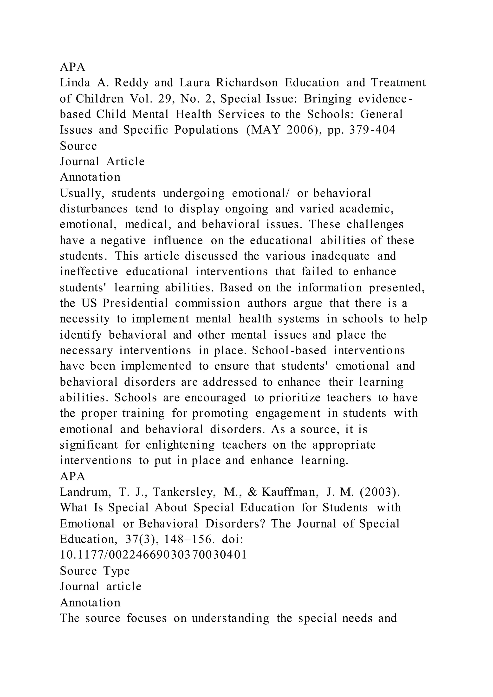 APA
Linda A. Reddy and Laura Richardson Education and Treatment
of Children Vol. 29, No. 2, Special Issue: Bringing evidence-
based Child Mental Health Services to the Schools: General
Issues and Specific Populations (MAY 2006), pp. 379-404
Source
Journal Article
Annotation
Usually, students undergoing emotional/ or behavioral
disturbances tend to display ongoing and varied academic,
emotional, medical, and behavioral issues. These challenges
have a negative influence on the educational abilities of these
students. This article discussed the various inadequate and
ineffective educational interventions that failed to enhance
students' learning abilities. Based on the information presented,
the US Presidential commission authors argue that there is a
necessity to implement mental health systems in schools to help
identify behavioral and other mental issues and place the
necessary interventions in place. School-based interventions
have been implemented to ensure that students' emotional and
behavioral disorders are addressed to enhance their learning
abilities. Schools are encouraged to prioritize teachers to have
the proper training for promoting engagement in students with
emotional and behavioral disorders. As a source, it is
significant for enlightening teachers on the appropriate
interventions to put in place and enhance learning.
APA
Landrum, T. J., Tankersley, M., & Kauffman, J. M. (2003).
What Is Special About Special Education for Students with
Emotional or Behavioral Disorders? The Journal of Special
Education, 37(3), 148–156. doi:
10.1177/00224669030370030401
Source Type
Journal article
Annotation
The source focuses on understanding the special needs and
 