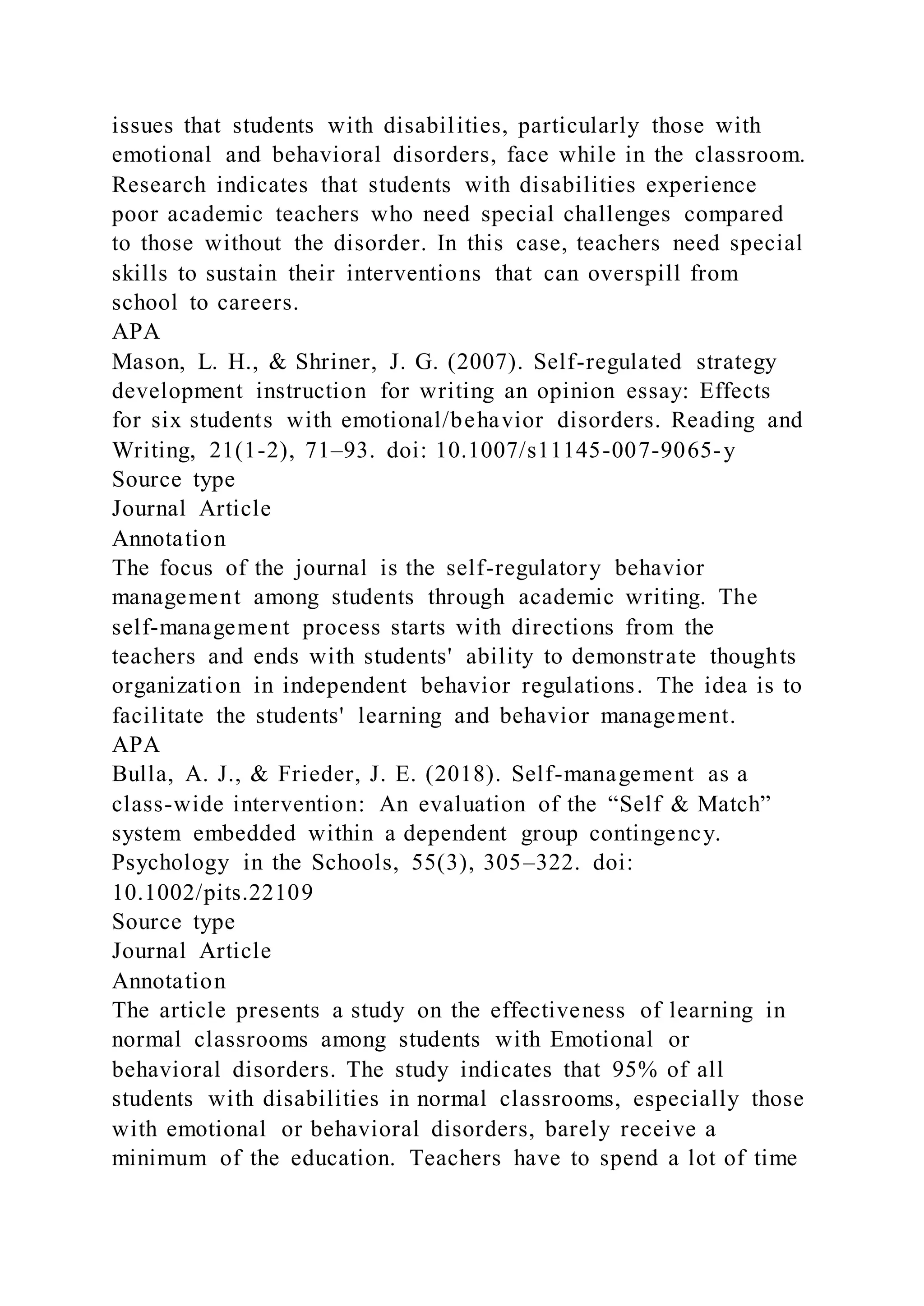 issues that students with disabilities, particularly those with
emotional and behavioral disorders, face while in the classroom.
Research indicates that students with disabilities experience
poor academic teachers who need special challenges compared
to those without the disorder. In this case, teachers need special
skills to sustain their interventions that can overspill from
school to careers.
APA
Mason, L. H., & Shriner, J. G. (2007). Self-regulated strategy
development instruction for writing an opinion essay: Effects
for six students with emotional/behavior disorders. Reading and
Writing, 21(1-2), 71–93. doi: 10.1007/s11145-007-9065-y
Source type
Journal Article
Annotation
The focus of the journal is the self-regulatory behavior
management among students through academic writing. The
self-management process starts with directions from the
teachers and ends with students' ability to demonstrate thoughts
organization in independent behavior regulations. The idea is to
facilitate the students' learning and behavior management.
APA
Bulla, A. J., & Frieder, J. E. (2018). Self-management as a
class-wide intervention: An evaluation of the “Self & Match”
system embedded within a dependent group contingency.
Psychology in the Schools, 55(3), 305–322. doi:
10.1002/pits.22109
Source type
Journal Article
Annotation
The article presents a study on the effectiveness of learning in
normal classrooms among students with Emotional or
behavioral disorders. The study indicates that 95% of all
students with disabilities in normal classrooms, especially those
with emotional or behavioral disorders, barely receive a
minimum of the education. Teachers have to spend a lot of time
 
