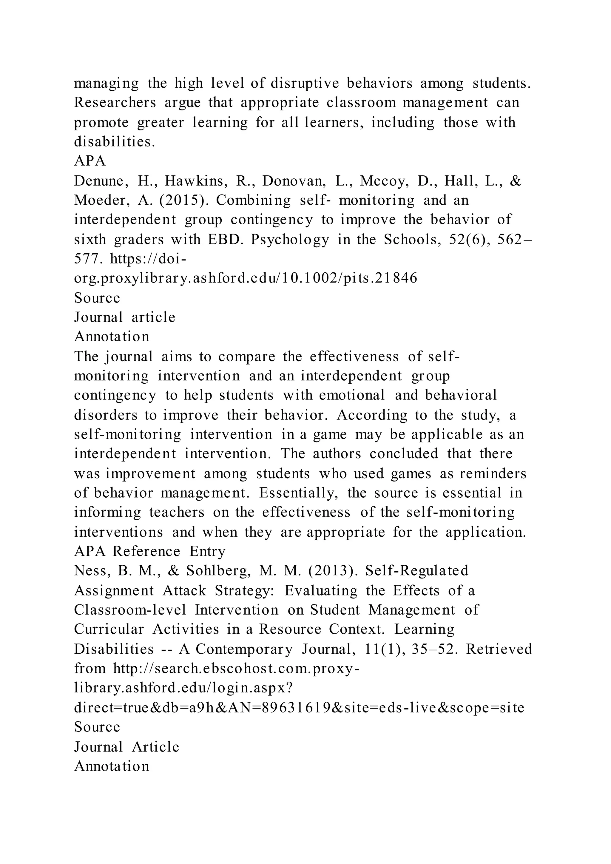 managing the high level of disruptive behaviors among students.
Researchers argue that appropriate classroom management can
promote greater learning for all learners, including those with
disabilities.
APA
Denune, H., Hawkins, R., Donovan, L., Mccoy, D., Hall, L., &
Moeder, A. (2015). Combining self‐ monitoring and an
interdependent group contingency to improve the behavior of
sixth graders with EBD. Psychology in the Schools, 52(6), 562–
577. https://doi-
org.proxylibrary.ashford.edu/10.1002/pits.21846
Source
Journal article
Annotation
The journal aims to compare the effectiveness of self-
monitoring intervention and an interdependent group
contingency to help students with emotional and behavioral
disorders to improve their behavior. According to the study, a
self-monitoring intervention in a game may be applicable as an
interdependent intervention. The authors concluded that there
was improvement among students who used games as reminders
of behavior management. Essentially, the source is essential in
informing teachers on the effectiveness of the self-monitoring
interventions and when they are appropriate for the application.
APA Reference Entry
Ness, B. M., & Sohlberg, M. M. (2013). Self-Regulated
Assignment Attack Strategy: Evaluating the Effects of a
Classroom-level Intervention on Student Management of
Curricular Activities in a Resource Context. Learning
Disabilities -- A Contemporary Journal, 11(1), 35–52. Retrieved
from http://search.ebscohost.com.proxy-
library.ashford.edu/login.aspx?
direct=true&db=a9h&AN=89631619&site=eds-live&scope=site
Source
Journal Article
Annotation
 