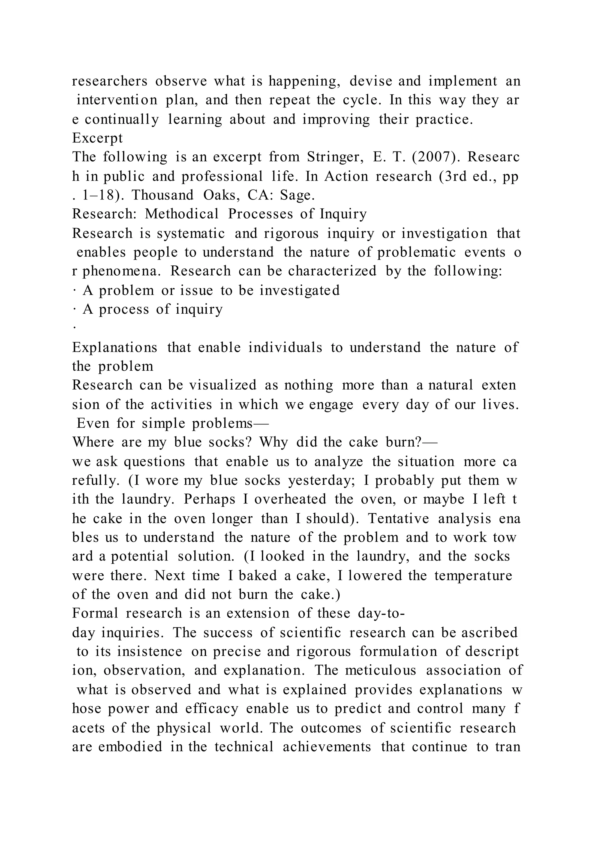 researchers observe what is happening, devise and implement an
intervention plan, and then repeat the cycle. In this way they ar
e continually learning about and improving their practice.
Excerpt
The following is an excerpt from Stringer, E. T. (2007). Researc
h in public and professional life. In Action research (3rd ed., pp
. 1–18). Thousand Oaks, CA: Sage.
Research: Methodical Processes of Inquiry
Research is systematic and rigorous inquiry or investigation that
enables people to understand the nature of problematic events o
r phenomena. Research can be characterized by the following:
· A problem or issue to be investigated
· A process of inquiry
·
Explanations that enable individuals to understand the nature of
the problem
Research can be visualized as nothing more than a natural exten
sion of the activities in which we engage every day of our lives.
Even for simple problems—
Where are my blue socks? Why did the cake burn?—
we ask questions that enable us to analyze the situation more ca
refully. (I wore my blue socks yesterday; I probably put them w
ith the laundry. Perhaps I overheated the oven, or maybe I left t
he cake in the oven longer than I should). Tentative analysis ena
bles us to understand the nature of the problem and to work tow
ard a potential solution. (I looked in the laundry, and the socks
were there. Next time I baked a cake, I lowered the temperature
of the oven and did not burn the cake.)
Formal research is an extension of these day-to-
day inquiries. The success of scientific research can be ascribed
to its insistence on precise and rigorous formulation of descript
ion, observation, and explanation. The meticulous association of
what is observed and what is explained provides explanations w
hose power and efficacy enable us to predict and control many f
acets of the physical world. The outcomes of scientific research
are embodied in the technical achievements that continue to tran
 