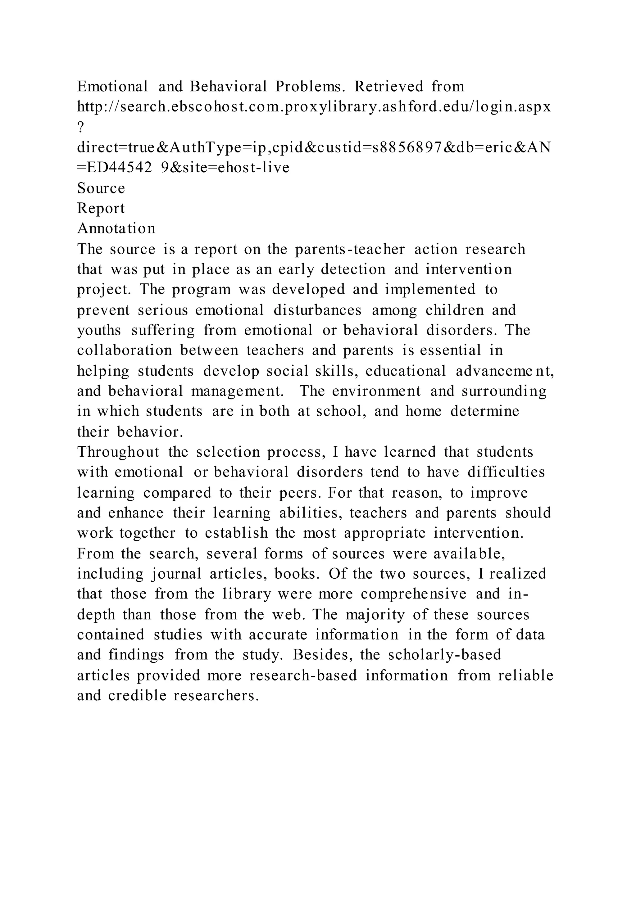 Emotional and Behavioral Problems. Retrieved from
http://search.ebscohost.com.proxylibrary.ashford.edu/login.aspx
?
direct=true&AuthType=ip,cpid&custid=s8856897&db=eric&AN
=ED44542 9&site=ehost-live
Source
Report
Annotation
The source is a report on the parents-teacher action research
that was put in place as an early detection and intervention
project. The program was developed and implemented to
prevent serious emotional disturbances among children and
youths suffering from emotional or behavioral disorders. The
collaboration between teachers and parents is essential in
helping students develop social skills, educational advanceme nt,
and behavioral management. The environment and surrounding
in which students are in both at school, and home determine
their behavior.
Throughout the selection process, I have learned that students
with emotional or behavioral disorders tend to have difficulties
learning compared to their peers. For that reason, to improve
and enhance their learning abilities, teachers and parents should
work together to establish the most appropriate intervention.
From the search, several forms of sources were available,
including journal articles, books. Of the two sources, I realized
that those from the library were more comprehensive and in-
depth than those from the web. The majority of these sources
contained studies with accurate information in the form of data
and findings from the study. Besides, the scholarly-based
articles provided more research-based information from reliable
and credible researchers.
 