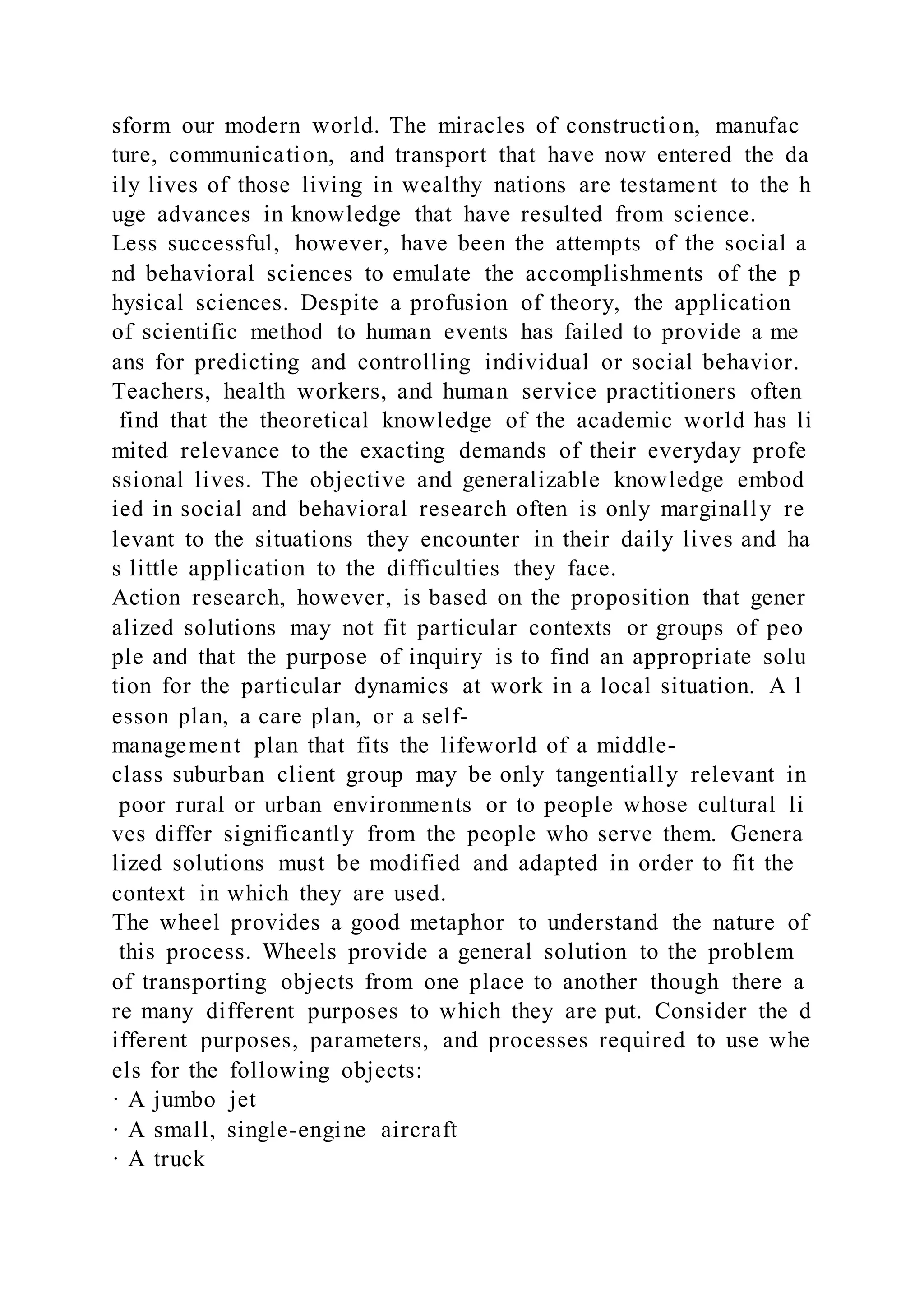 sform our modern world. The miracles of construction, manufac
ture, communication, and transport that have now entered the da
ily lives of those living in wealthy nations are testament to the h
uge advances in knowledge that have resulted from science.
Less successful, however, have been the attempts of the social a
nd behavioral sciences to emulate the accomplishments of the p
hysical sciences. Despite a profusion of theory, the application
of scientific method to human events has failed to provide a me
ans for predicting and controlling individual or social behavior.
Teachers, health workers, and human service practitioners often
find that the theoretical knowledge of the academic world has li
mited relevance to the exacting demands of their everyday profe
ssional lives. The objective and generalizable knowledge embod
ied in social and behavioral research often is only marginally re
levant to the situations they encounter in their daily lives and ha
s little application to the difficulties they face.
Action research, however, is based on the proposition that gener
alized solutions may not fit particular contexts or groups of peo
ple and that the purpose of inquiry is to find an appropriate solu
tion for the particular dynamics at work in a local situation. A l
esson plan, a care plan, or a self-
management plan that fits the lifeworld of a middle-
class suburban client group may be only tangentially relevant in
poor rural or urban environments or to people whose cultural li
ves differ significantly from the people who serve them. Genera
lized solutions must be modified and adapted in order to fit the
context in which they are used.
The wheel provides a good metaphor to understand the nature of
this process. Wheels provide a general solution to the problem
of transporting objects from one place to another though there a
re many different purposes to which they are put. Consider the d
ifferent purposes, parameters, and processes required to use whe
els for the following objects:
· A jumbo jet
· A small, single-engine aircraft
· A truck
 