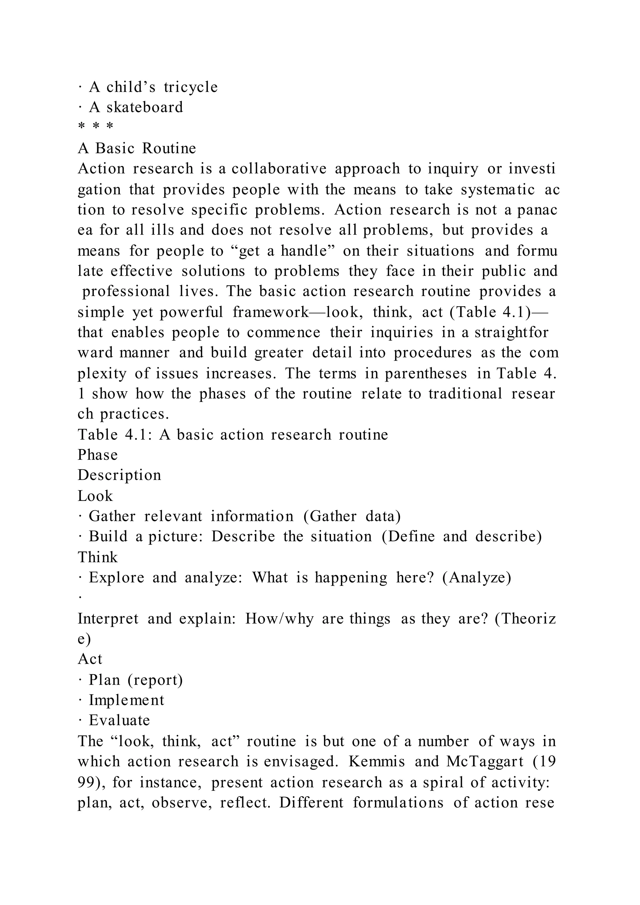 · A child’s tricycle
· A skateboard
* * *
A Basic Routine
Action research is a collaborative approach to inquiry or investi
gation that provides people with the means to take systematic ac
tion to resolve specific problems. Action research is not a panac
ea for all ills and does not resolve all problems, but provides a
means for people to “get a handle” on their situations and formu
late effective solutions to problems they face in their public and
professional lives. The basic action research routine provides a
simple yet powerful framework—look, think, act (Table 4.1)—
that enables people to commence their inquiries in a straightfor
ward manner and build greater detail into procedures as the com
plexity of issues increases. The terms in parentheses in Table 4.
1 show how the phases of the routine relate to traditional resear
ch practices.
Table 4.1: A basic action research routine
Phase
Description
Look
· Gather relevant information (Gather data)
· Build a picture: Describe the situation (Define and describe)
Think
· Explore and analyze: What is happening here? (Analyze)
·
Interpret and explain: How/why are things as they are? (Theoriz
e)
Act
· Plan (report)
· Implement
· Evaluate
The “look, think, act” routine is but one of a number of ways in
which action research is envisaged. Kemmis and McTaggart (19
99), for instance, present action research as a spiral of activity:
plan, act, observe, reflect. Different formulations of action rese
 