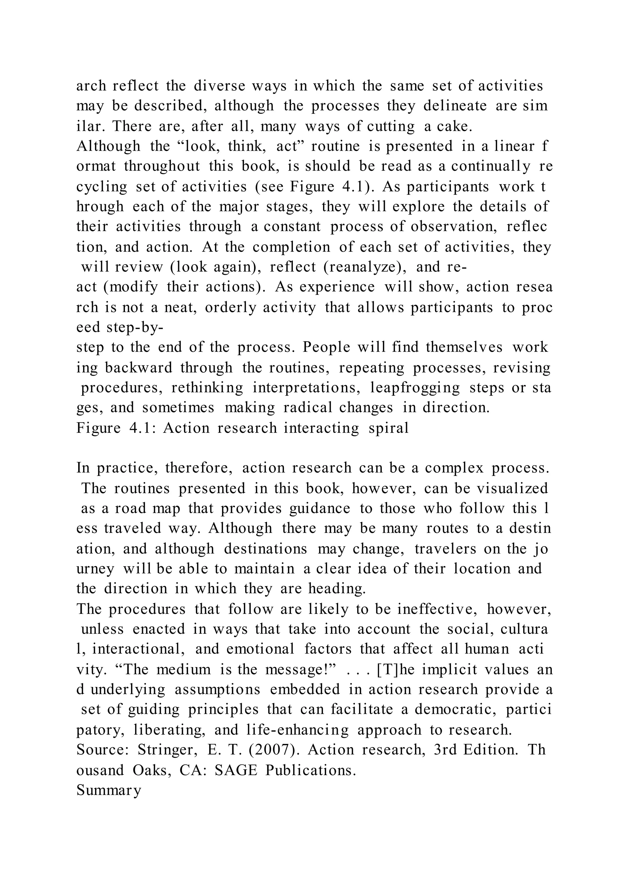 arch reflect the diverse ways in which the same set of activities
may be described, although the processes they delineate are sim
ilar. There are, after all, many ways of cutting a cake.
Although the “look, think, act” routine is presented in a linear f
ormat throughout this book, is should be read as a continually re
cycling set of activities (see Figure 4.1). As participants work t
hrough each of the major stages, they will explore the details of
their activities through a constant process of observation, reflec
tion, and action. At the completion of each set of activities, they
will review (look again), reflect (reanalyze), and re-
act (modify their actions). As experience will show, action resea
rch is not a neat, orderly activity that allows participants to proc
eed step-by-
step to the end of the process. People will find themselves work
ing backward through the routines, repeating processes, revising
procedures, rethinking interpretations, leapfrogging steps or sta
ges, and sometimes making radical changes in direction.
Figure 4.1: Action research interacting spiral
In practice, therefore, action research can be a complex process.
The routines presented in this book, however, can be visualized
as a road map that provides guidance to those who follow this l
ess traveled way. Although there may be many routes to a destin
ation, and although destinations may change, travelers on the jo
urney will be able to maintain a clear idea of their location and
the direction in which they are heading.
The procedures that follow are likely to be ineffective, however,
unless enacted in ways that take into account the social, cultura
l, interactional, and emotional factors that affect all human acti
vity. “The medium is the message!” . . . [T]he implicit values an
d underlying assumptions embedded in action research provide a
set of guiding principles that can facilitate a democratic, partici
patory, liberating, and life-enhancing approach to research.
Source: Stringer, E. T. (2007). Action research, 3rd Edition. Th
ousand Oaks, CA: SAGE Publications.
Summary
 