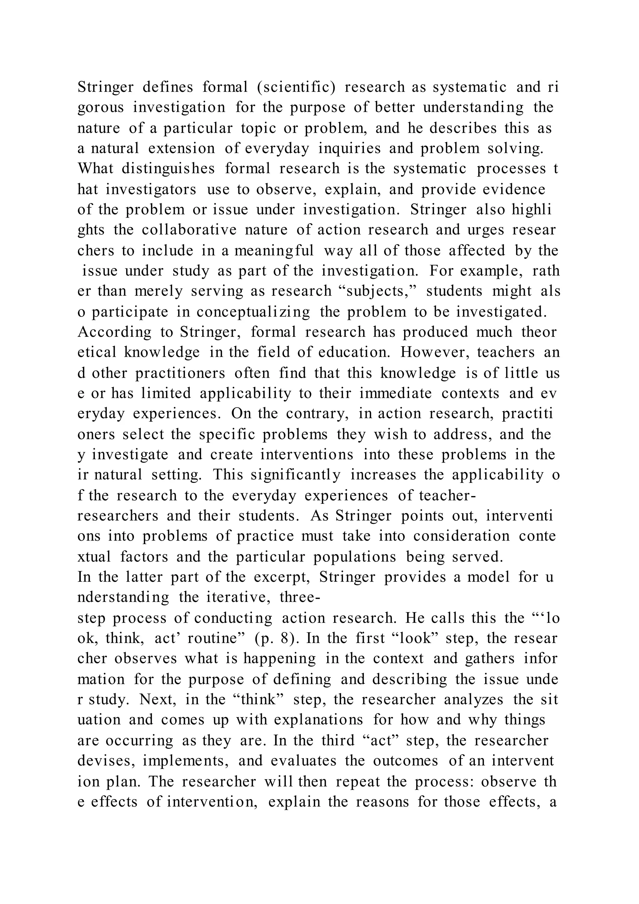 Stringer defines formal (scientific) research as systematic and ri
gorous investigation for the purpose of better understanding the
nature of a particular topic or problem, and he describes this as
a natural extension of everyday inquiries and problem solving.
What distinguishes formal research is the systematic processes t
hat investigators use to observe, explain, and provide evidence
of the problem or issue under investigation. Stringer also highli
ghts the collaborative nature of action research and urges resear
chers to include in a meaningful way all of those affected by the
issue under study as part of the investigation. For example, rath
er than merely serving as research “subjects,” students might als
o participate in conceptualizing the problem to be investigated.
According to Stringer, formal research has produced much theor
etical knowledge in the field of education. However, teachers an
d other practitioners often find that this knowledge is of little us
e or has limited applicability to their immediate contexts and ev
eryday experiences. On the contrary, in action research, practiti
oners select the specific problems they wish to address, and the
y investigate and create interventions into these problems in the
ir natural setting. This significantly increases the applicability o
f the research to the everyday experiences of teacher-
researchers and their students. As Stringer points out, interventi
ons into problems of practice must take into consideration conte
xtual factors and the particular populations being served.
In the latter part of the excerpt, Stringer provides a model for u
nderstanding the iterative, three-
step process of conducting action research. He calls this the “‘lo
ok, think, act’ routine” (p. 8). In the first “look” step, the resear
cher observes what is happening in the context and gathers infor
mation for the purpose of defining and describing the issue unde
r study. Next, in the “think” step, the researcher analyzes the sit
uation and comes up with explanations for how and why things
are occurring as they are. In the third “act” step, the researcher
devises, implements, and evaluates the outcomes of an intervent
ion plan. The researcher will then repeat the process: observe th
e effects of intervention, explain the reasons for those effects, a
 