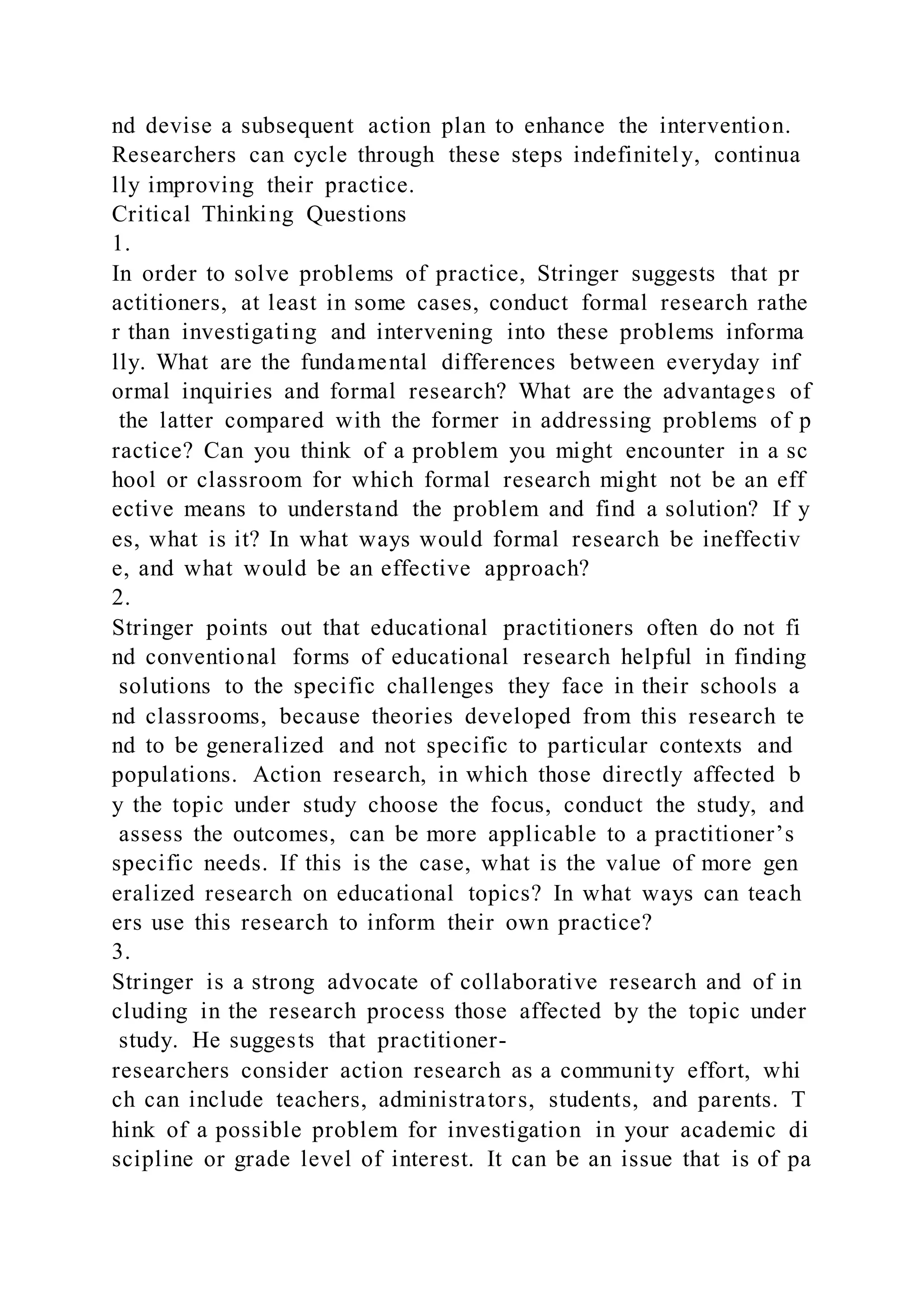 nd devise a subsequent action plan to enhance the intervention.
Researchers can cycle through these steps indefinitely, continua
lly improving their practice.
Critical Thinking Questions
1.
In order to solve problems of practice, Stringer suggests that pr
actitioners, at least in some cases, conduct formal research rathe
r than investigating and intervening into these problems informa
lly. What are the fundamental differences between everyday inf
ormal inquiries and formal research? What are the advantages of
the latter compared with the former in addressing problems of p
ractice? Can you think of a problem you might encounter in a sc
hool or classroom for which formal research might not be an eff
ective means to understand the problem and find a solution? If y
es, what is it? In what ways would formal research be ineffectiv
e, and what would be an effective approach?
2.
Stringer points out that educational practitioners often do not fi
nd conventional forms of educational research helpful in finding
solutions to the specific challenges they face in their schools a
nd classrooms, because theories developed from this research te
nd to be generalized and not specific to particular contexts and
populations. Action research, in which those directly affected b
y the topic under study choose the focus, conduct the study, and
assess the outcomes, can be more applicable to a practitioner’s
specific needs. If this is the case, what is the value of more gen
eralized research on educational topics? In what ways can teach
ers use this research to inform their own practice?
3.
Stringer is a strong advocate of collaborative research and of in
cluding in the research process those affected by the topic under
study. He suggests that practitioner-
researchers consider action research as a community effort, whi
ch can include teachers, administrators, students, and parents. T
hink of a possible problem for investigation in your academic di
scipline or grade level of interest. It can be an issue that is of pa
 