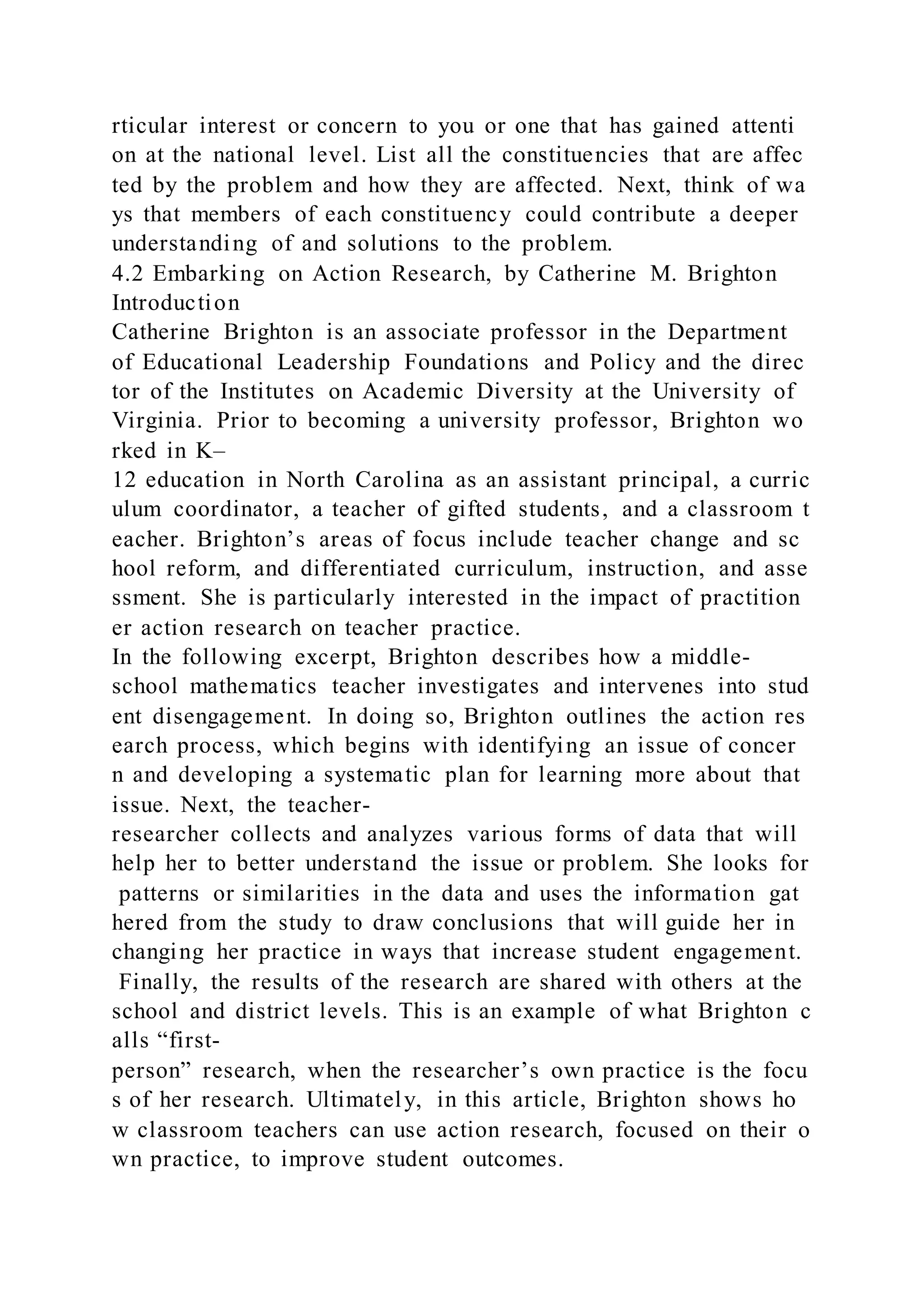 rticular interest or concern to you or one that has gained attenti
on at the national level. List all the constituencies that are affec
ted by the problem and how they are affected. Next, think of wa
ys that members of each constituency could contribute a deeper
understanding of and solutions to the problem.
4.2 Embarking on Action Research, by Catherine M. Brighton
Introduction
Catherine Brighton is an associate professor in the Department
of Educational Leadership Foundations and Policy and the direc
tor of the Institutes on Academic Diversity at the University of
Virginia. Prior to becoming a university professor, Brighton wo
rked in K–
12 education in North Carolina as an assistant principal, a curric
ulum coordinator, a teacher of gifted students, and a classroom t
eacher. Brighton’s areas of focus include teacher change and sc
hool reform, and differentiated curriculum, instruction, and asse
ssment. She is particularly interested in the impact of practition
er action research on teacher practice.
In the following excerpt, Brighton describes how a middle-
school mathematics teacher investigates and intervenes into stud
ent disengagement. In doing so, Brighton outlines the action res
earch process, which begins with identifying an issue of concer
n and developing a systematic plan for learning more about that
issue. Next, the teacher-
researcher collects and analyzes various forms of data that will
help her to better understand the issue or problem. She looks for
patterns or similarities in the data and uses the information gat
hered from the study to draw conclusions that will guide her in
changing her practice in ways that increase student engagement.
Finally, the results of the research are shared with others at the
school and district levels. This is an example of what Brighton c
alls “first-
person” research, when the researcher’s own practice is the focu
s of her research. Ultimately, in this article, Brighton shows ho
w classroom teachers can use action research, focused on their o
wn practice, to improve student outcomes.
 