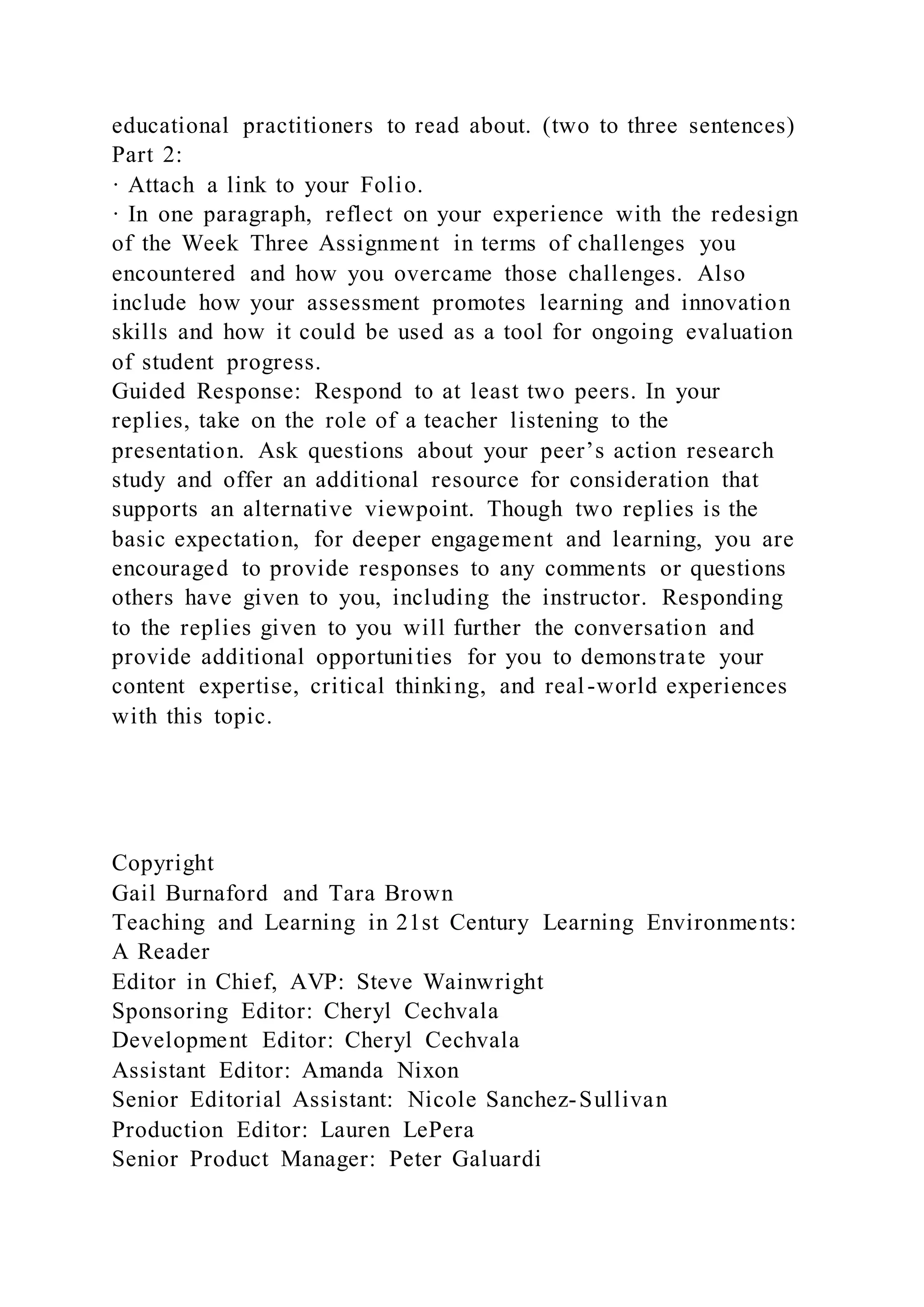 educational practitioners to read about. (two to three sentences)
Part 2:
· Attach a link to your Folio.
· In one paragraph, reflect on your experience with the redesign
of the Week Three Assignment in terms of challenges you
encountered and how you overcame those challenges. Also
include how your assessment promotes learning and innovation
skills and how it could be used as a tool for ongoing evaluation
of student progress.
Guided Response: Respond to at least two peers. In your
replies, take on the role of a teacher listening to the
presentation. Ask questions about your peer’s action research
study and offer an additional resource for consideration that
supports an alternative viewpoint. Though two replies is the
basic expectation, for deeper engagement and learning, you are
encouraged to provide responses to any comments or questions
others have given to you, including the instructor. Responding
to the replies given to you will further the conversation and
provide additional opportunities for you to demonstrate your
content expertise, critical thinking, and real-world experiences
with this topic.
Copyright
Gail Burnaford and Tara Brown
Teaching and Learning in 21st Century Learning Environments:
A Reader
Editor in Chief, AVP: Steve Wainwright
Sponsoring Editor: Cheryl Cechvala
Development Editor: Cheryl Cechvala
Assistant Editor: Amanda Nixon
Senior Editorial Assistant: Nicole Sanchez-Sullivan
Production Editor: Lauren LePera
Senior Product Manager: Peter Galuardi
 