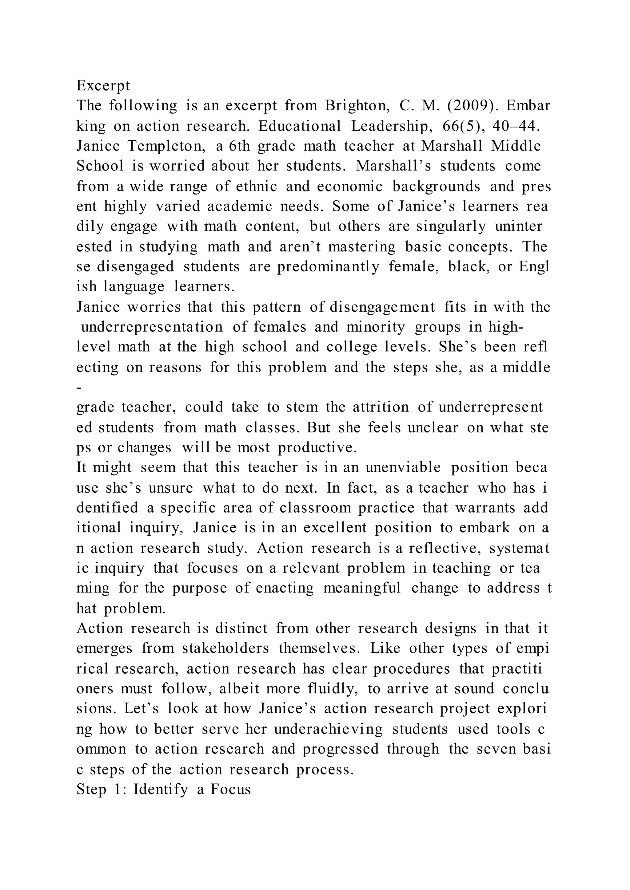 Excerpt
The following is an excerpt from Brighton, C. M. (2009). Embar
king on action research. Educational Leadership, 66(5), 40–44.
Janice Templeton, a 6th grade math teacher at Marshall Middle
School is worried about her students. Marshall’s students come
from a wide range of ethnic and economic backgrounds and pres
ent highly varied academic needs. Some of Janice’s learners rea
dily engage with math content, but others are singularly uninter
ested in studying math and aren’t mastering basic concepts. The
se disengaged students are predominantly female, black, or Engl
ish language learners.
Janice worries that this pattern of disengagement fits in with the
underrepresentation of females and minority groups in high-
level math at the high school and college levels. She’s been refl
ecting on reasons for this problem and the steps she, as a middle
-
grade teacher, could take to stem the attrition of underrepresent
ed students from math classes. But she feels unclear on what ste
ps or changes will be most productive.
It might seem that this teacher is in an unenviable position beca
use she’s unsure what to do next. In fact, as a teacher who has i
dentified a specific area of classroom practice that warrants add
itional inquiry, Janice is in an excellent position to embark on a
n action research study. Action research is a reflective, systemat
ic inquiry that focuses on a relevant problem in teaching or tea
ming for the purpose of enacting meaningful change to address t
hat problem.
Action research is distinct from other research designs in that it
emerges from stakeholders themselves. Like other types of empi
rical research, action research has clear procedures that practiti
oners must follow, albeit more fluidly, to arrive at sound conclu
sions. Let’s look at how Janice’s action research project explori
ng how to better serve her underachieving students used tools c
ommon to action research and progressed through the seven basi
c steps of the action research process.
Step 1: Identify a Focus
 