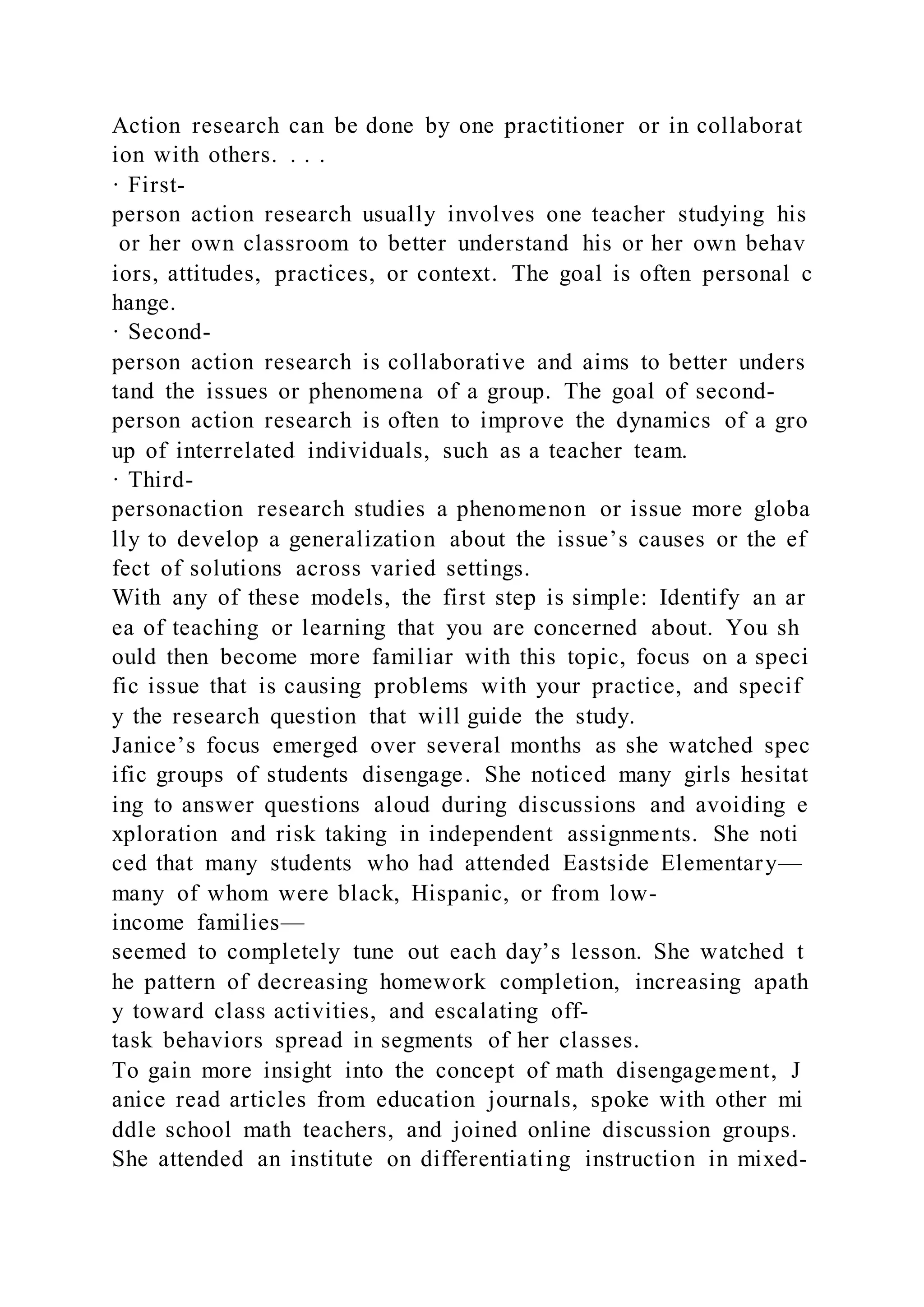 Action research can be done by one practitioner or in collaborat
ion with others. . . .
· First-
person action research usually involves one teacher studying his
or her own classroom to better understand his or her own behav
iors, attitudes, practices, or context. The goal is often personal c
hange.
· Second-
person action research is collaborative and aims to better unders
tand the issues or phenomena of a group. The goal of second-
person action research is often to improve the dynamics of a gro
up of interrelated individuals, such as a teacher team.
· Third-
personaction research studies a phenomenon or issue more globa
lly to develop a generalization about the issue’s causes or the ef
fect of solutions across varied settings.
With any of these models, the first step is simple: Identify an ar
ea of teaching or learning that you are concerned about. You sh
ould then become more familiar with this topic, focus on a speci
fic issue that is causing problems with your practice, and specif
y the research question that will guide the study.
Janice’s focus emerged over several months as she watched spec
ific groups of students disengage. She noticed many girls hesitat
ing to answer questions aloud during discussions and avoiding e
xploration and risk taking in independent assignments. She noti
ced that many students who had attended Eastside Elementary—
many of whom were black, Hispanic, or from low-
income families—
seemed to completely tune out each day’s lesson. She watched t
he pattern of decreasing homework completion, increasing apath
y toward class activities, and escalating off-
task behaviors spread in segments of her classes.
To gain more insight into the concept of math disengagement, J
anice read articles from education journals, spoke with other mi
ddle school math teachers, and joined online discussion groups.
She attended an institute on differentiating instruction in mixed-
 