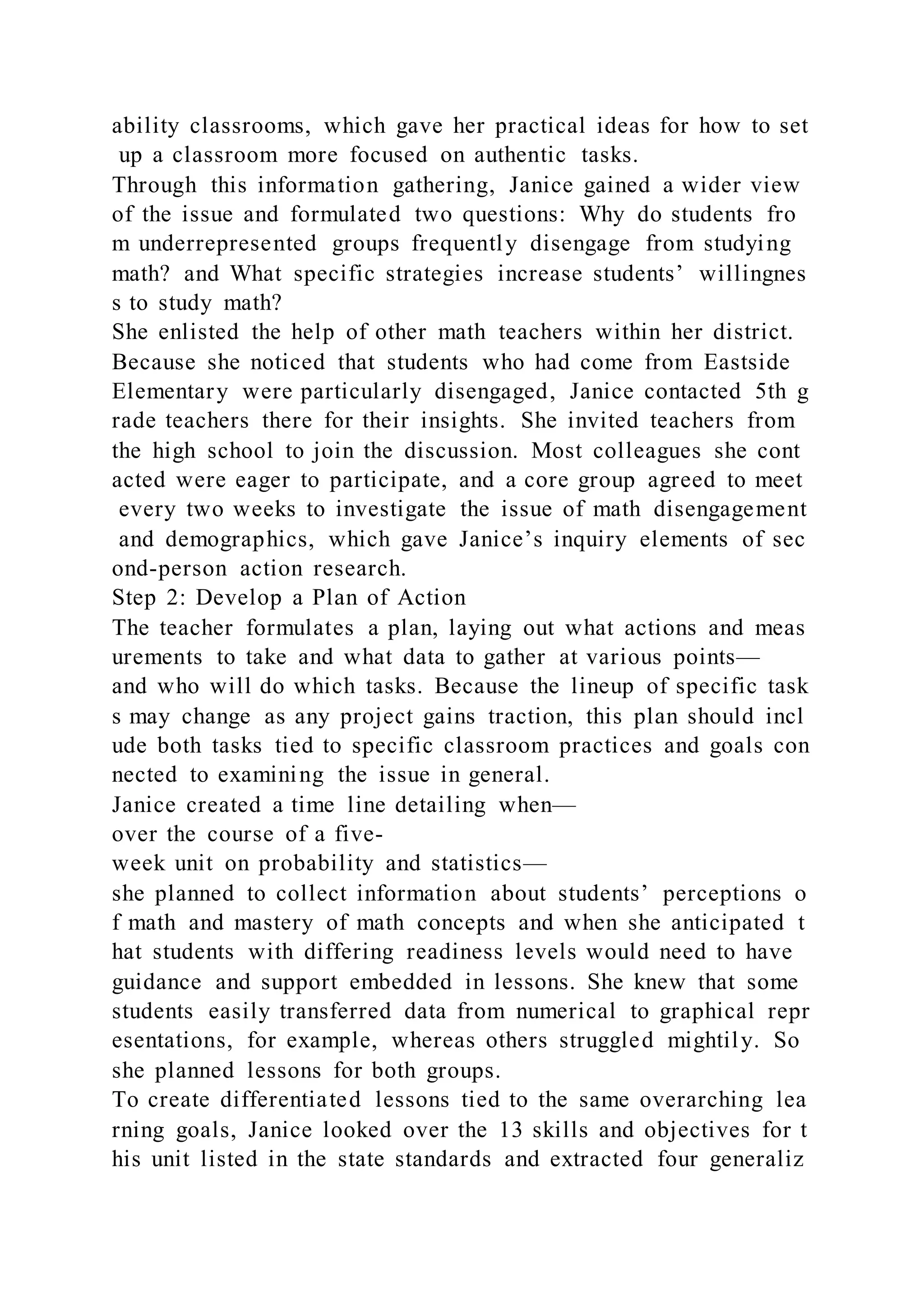 ability classrooms, which gave her practical ideas for how to set
up a classroom more focused on authentic tasks.
Through this information gathering, Janice gained a wider view
of the issue and formulated two questions: Why do students fro
m underrepresented groups frequently disengage from studying
math? and What specific strategies increase students’ willingnes
s to study math?
She enlisted the help of other math teachers within her district.
Because she noticed that students who had come from Eastside
Elementary were particularly disengaged, Janice contacted 5th g
rade teachers there for their insights. She invited teachers from
the high school to join the discussion. Most colleagues she cont
acted were eager to participate, and a core group agreed to meet
every two weeks to investigate the issue of math disengagement
and demographics, which gave Janice’s inquiry elements of sec
ond-person action research.
Step 2: Develop a Plan of Action
The teacher formulates a plan, laying out what actions and meas
urements to take and what data to gather at various points—
and who will do which tasks. Because the lineup of specific task
s may change as any project gains traction, this plan should incl
ude both tasks tied to specific classroom practices and goals con
nected to examining the issue in general.
Janice created a time line detailing when—
over the course of a five-
week unit on probability and statistics—
she planned to collect information about students’ perceptions o
f math and mastery of math concepts and when she anticipated t
hat students with differing readiness levels would need to have
guidance and support embedded in lessons. She knew that some
students easily transferred data from numerical to graphical repr
esentations, for example, whereas others struggled mightily. So
she planned lessons for both groups.
To create differentiated lessons tied to the same overarching lea
rning goals, Janice looked over the 13 skills and objectives for t
his unit listed in the state standards and extracted four generaliz
 