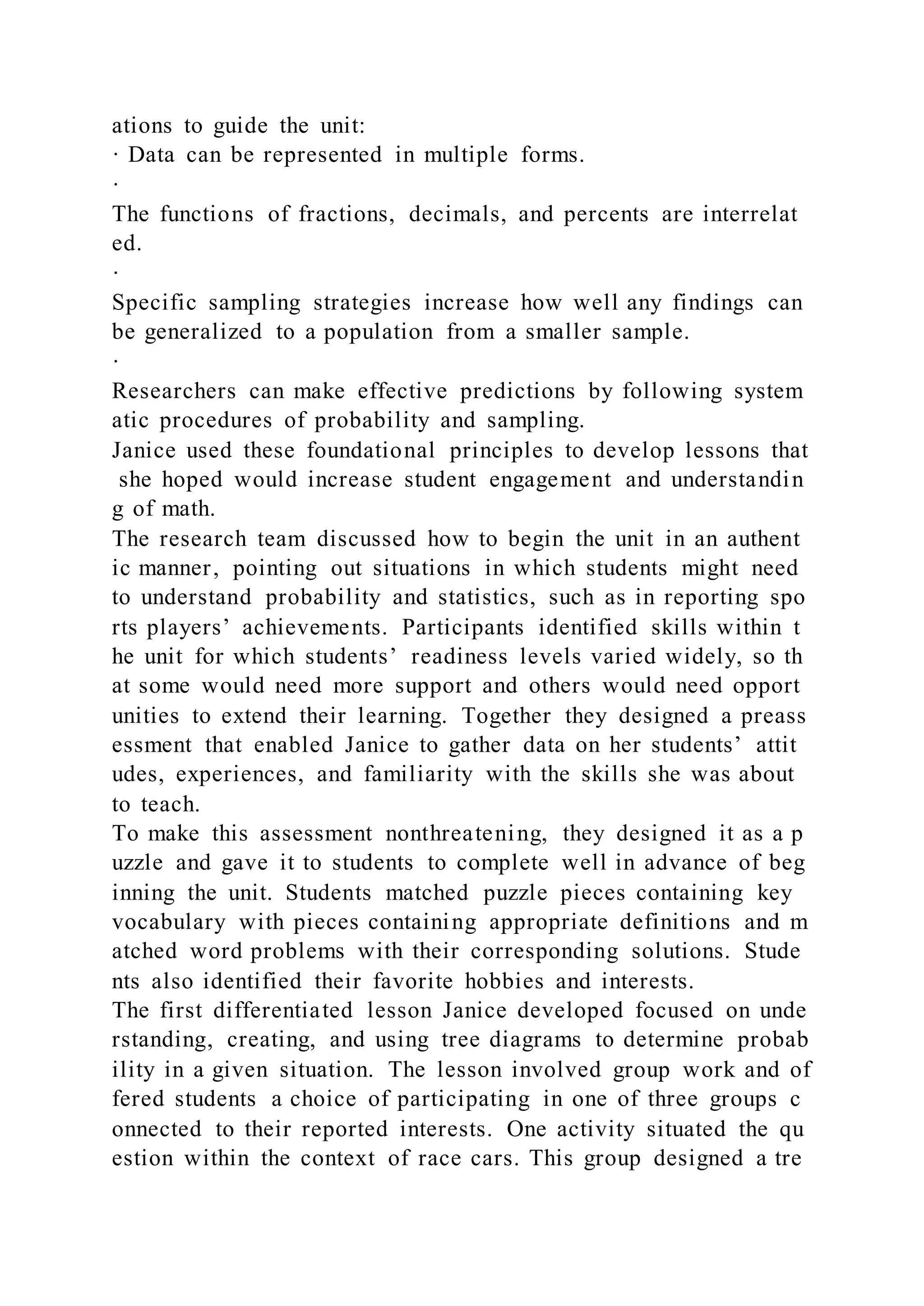 ations to guide the unit:
· Data can be represented in multiple forms.
·
The functions of fractions, decimals, and percents are interrelat
ed.
·
Specific sampling strategies increase how well any findings can
be generalized to a population from a smaller sample.
·
Researchers can make effective predictions by following system
atic procedures of probability and sampling.
Janice used these foundational principles to develop lessons that
she hoped would increase student engagement and understandin
g of math.
The research team discussed how to begin the unit in an authent
ic manner, pointing out situations in which students might need
to understand probability and statistics, such as in reporting spo
rts players’ achievements. Participants identified skills within t
he unit for which students’ readiness levels varied widely, so th
at some would need more support and others would need opport
unities to extend their learning. Together they designed a preass
essment that enabled Janice to gather data on her students’ attit
udes, experiences, and familiarity with the skills she was about
to teach.
To make this assessment nonthreatening, they designed it as a p
uzzle and gave it to students to complete well in advance of beg
inning the unit. Students matched puzzle pieces containing key
vocabulary with pieces containing appropriate definitions and m
atched word problems with their corresponding solutions. Stude
nts also identified their favorite hobbies and interests.
The first differentiated lesson Janice developed focused on unde
rstanding, creating, and using tree diagrams to determine probab
ility in a given situation. The lesson involved group work and of
fered students a choice of participating in one of three groups c
onnected to their reported interests. One activity situated the qu
estion within the context of race cars. This group designed a tre
 