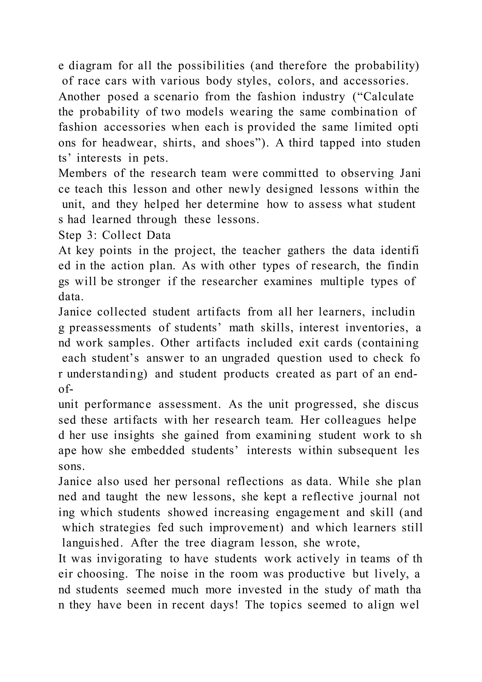 e diagram for all the possibilities (and therefore the probability)
of race cars with various body styles, colors, and accessories.
Another posed a scenario from the fashion industry (“Calculate
the probability of two models wearing the same combination of
fashion accessories when each is provided the same limited opti
ons for headwear, shirts, and shoes”). A third tapped into studen
ts’ interests in pets.
Members of the research team were committed to observing Jani
ce teach this lesson and other newly designed lessons within the
unit, and they helped her determine how to assess what student
s had learned through these lessons.
Step 3: Collect Data
At key points in the project, the teacher gathers the data identifi
ed in the action plan. As with other types of research, the findin
gs will be stronger if the researcher examines multiple types of
data.
Janice collected student artifacts from all her learners, includin
g preassessments of students’ math skills, interest inventories, a
nd work samples. Other artifacts included exit cards (containing
each student’s answer to an ungraded question used to check fo
r understanding) and student products created as part of an end-
of-
unit performance assessment. As the unit progressed, she discus
sed these artifacts with her research team. Her colleagues helpe
d her use insights she gained from examining student work to sh
ape how she embedded students’ interests within subsequent les
sons.
Janice also used her personal reflections as data. While she plan
ned and taught the new lessons, she kept a reflective journal not
ing which students showed increasing engagement and skill (and
which strategies fed such improvement) and which learners still
languished. After the tree diagram lesson, she wrote,
It was invigorating to have students work actively in teams of th
eir choosing. The noise in the room was productive but lively, a
nd students seemed much more invested in the study of math tha
n they have been in recent days! The topics seemed to align wel
 