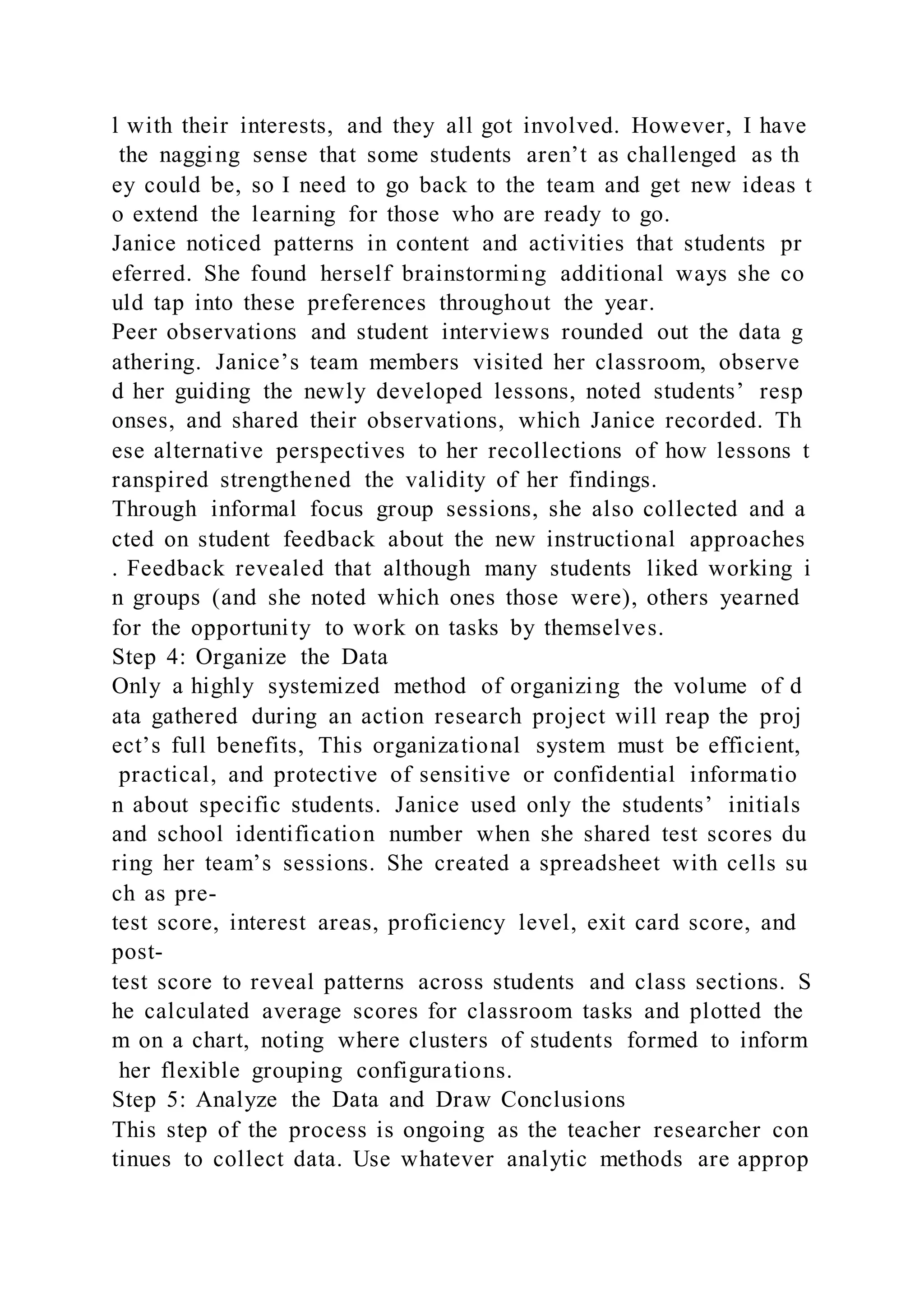l with their interests, and they all got involved. However, I have
the nagging sense that some students aren’t as challenged as th
ey could be, so I need to go back to the team and get new ideas t
o extend the learning for those who are ready to go.
Janice noticed patterns in content and activities that students pr
eferred. She found herself brainstorming additional ways she co
uld tap into these preferences throughout the year.
Peer observations and student interviews rounded out the data g
athering. Janice’s team members visited her classroom, observe
d her guiding the newly developed lessons, noted students’ resp
onses, and shared their observations, which Janice recorded. Th
ese alternative perspectives to her recollections of how lessons t
ranspired strengthened the validity of her findings.
Through informal focus group sessions, she also collected and a
cted on student feedback about the new instructional approaches
. Feedback revealed that although many students liked working i
n groups (and she noted which ones those were), others yearned
for the opportunity to work on tasks by themselves.
Step 4: Organize the Data
Only a highly systemized method of organizing the volume of d
ata gathered during an action research project will reap the proj
ect’s full benefits, This organizational system must be efficient,
practical, and protective of sensitive or confidential informatio
n about specific students. Janice used only the students’ initials
and school identification number when she shared test scores du
ring her team’s sessions. She created a spreadsheet with cells su
ch as pre-
test score, interest areas, proficiency level, exit card score, and
post-
test score to reveal patterns across students and class sections. S
he calculated average scores for classroom tasks and plotted the
m on a chart, noting where clusters of students formed to inform
her flexible grouping configurations.
Step 5: Analyze the Data and Draw Conclusions
This step of the process is ongoing as the teacher researcher con
tinues to collect data. Use whatever analytic methods are approp
 