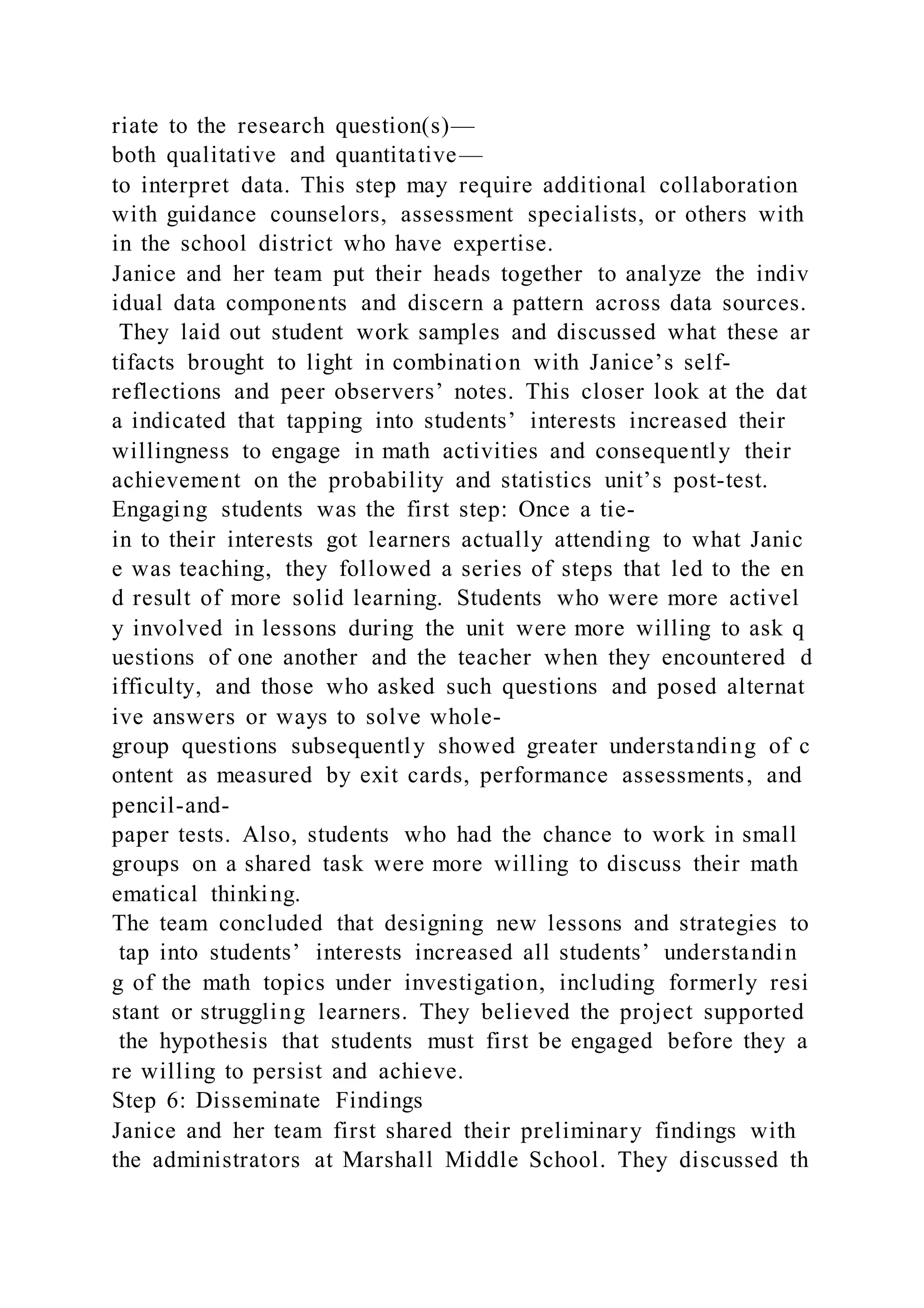 riate to the research question(s)—
both qualitative and quantitative—
to interpret data. This step may require additional collaboration
with guidance counselors, assessment specialists, or others with
in the school district who have expertise.
Janice and her team put their heads together to analyze the indiv
idual data components and discern a pattern across data sources.
They laid out student work samples and discussed what these ar
tifacts brought to light in combination with Janice’s self-
reflections and peer observers’ notes. This closer look at the dat
a indicated that tapping into students’ interests increased their
willingness to engage in math activities and consequently their
achievement on the probability and statistics unit’s post-test.
Engaging students was the first step: Once a tie-
in to their interests got learners actually attending to what Janic
e was teaching, they followed a series of steps that led to the en
d result of more solid learning. Students who were more activel
y involved in lessons during the unit were more willing to ask q
uestions of one another and the teacher when they encountered d
ifficulty, and those who asked such questions and posed alternat
ive answers or ways to solve whole-
group questions subsequently showed greater understanding of c
ontent as measured by exit cards, performance assessments, and
pencil-and-
paper tests. Also, students who had the chance to work in small
groups on a shared task were more willing to discuss their math
ematical thinking.
The team concluded that designing new lessons and strategies to
tap into students’ interests increased all students’ understandin
g of the math topics under investigation, including formerly resi
stant or struggling learners. They believed the project supported
the hypothesis that students must first be engaged before they a
re willing to persist and achieve.
Step 6: Disseminate Findings
Janice and her team first shared their preliminary findings with
the administrators at Marshall Middle School. They discussed th
 