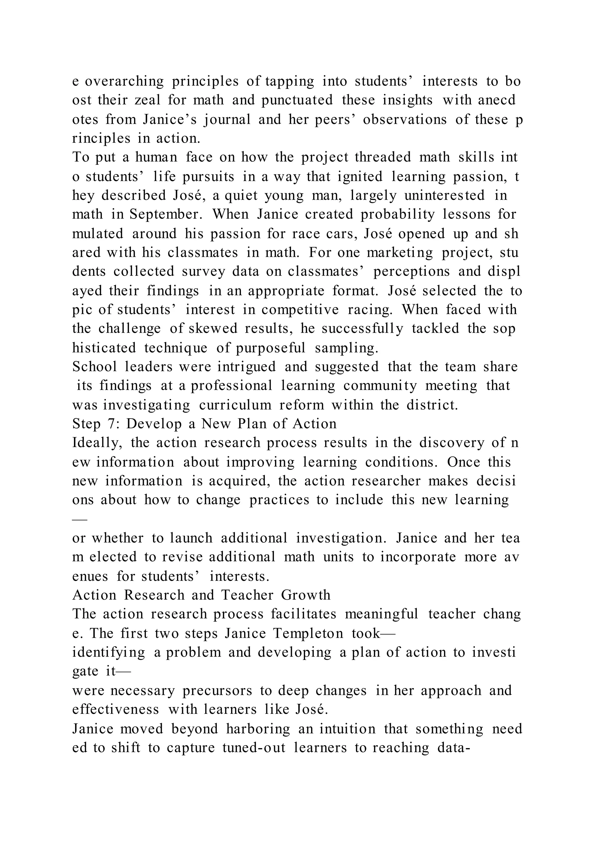 e overarching principles of tapping into students’ interests to bo
ost their zeal for math and punctuated these insights with anecd
otes from Janice’s journal and her peers’ observations of these p
rinciples in action.
To put a human face on how the project threaded math skills int
o students’ life pursuits in a way that ignited learning passion, t
hey described José, a quiet young man, largely uninterested in
math in September. When Janice created probability lessons for
mulated around his passion for race cars, José opened up and sh
ared with his classmates in math. For one marketing project, stu
dents collected survey data on classmates’ perceptions and displ
ayed their findings in an appropriate format. José selected the to
pic of students’ interest in competitive racing. When faced with
the challenge of skewed results, he successfully tackled the sop
histicated technique of purposeful sampling.
School leaders were intrigued and suggested that the team share
its findings at a professional learning community meeting that
was investigating curriculum reform within the district.
Step 7: Develop a New Plan of Action
Ideally, the action research process results in the discovery of n
ew information about improving learning conditions. Once this
new information is acquired, the action researcher makes decisi
ons about how to change practices to include this new learning
—
or whether to launch additional investigation. Janice and her tea
m elected to revise additional math units to incorporate more av
enues for students’ interests.
Action Research and Teacher Growth
The action research process facilitates meaningful teacher chang
e. The first two steps Janice Templeton took—
identifying a problem and developing a plan of action to investi
gate it—
were necessary precursors to deep changes in her approach and
effectiveness with learners like José.
Janice moved beyond harboring an intuition that something need
ed to shift to capture tuned-out learners to reaching data-
 