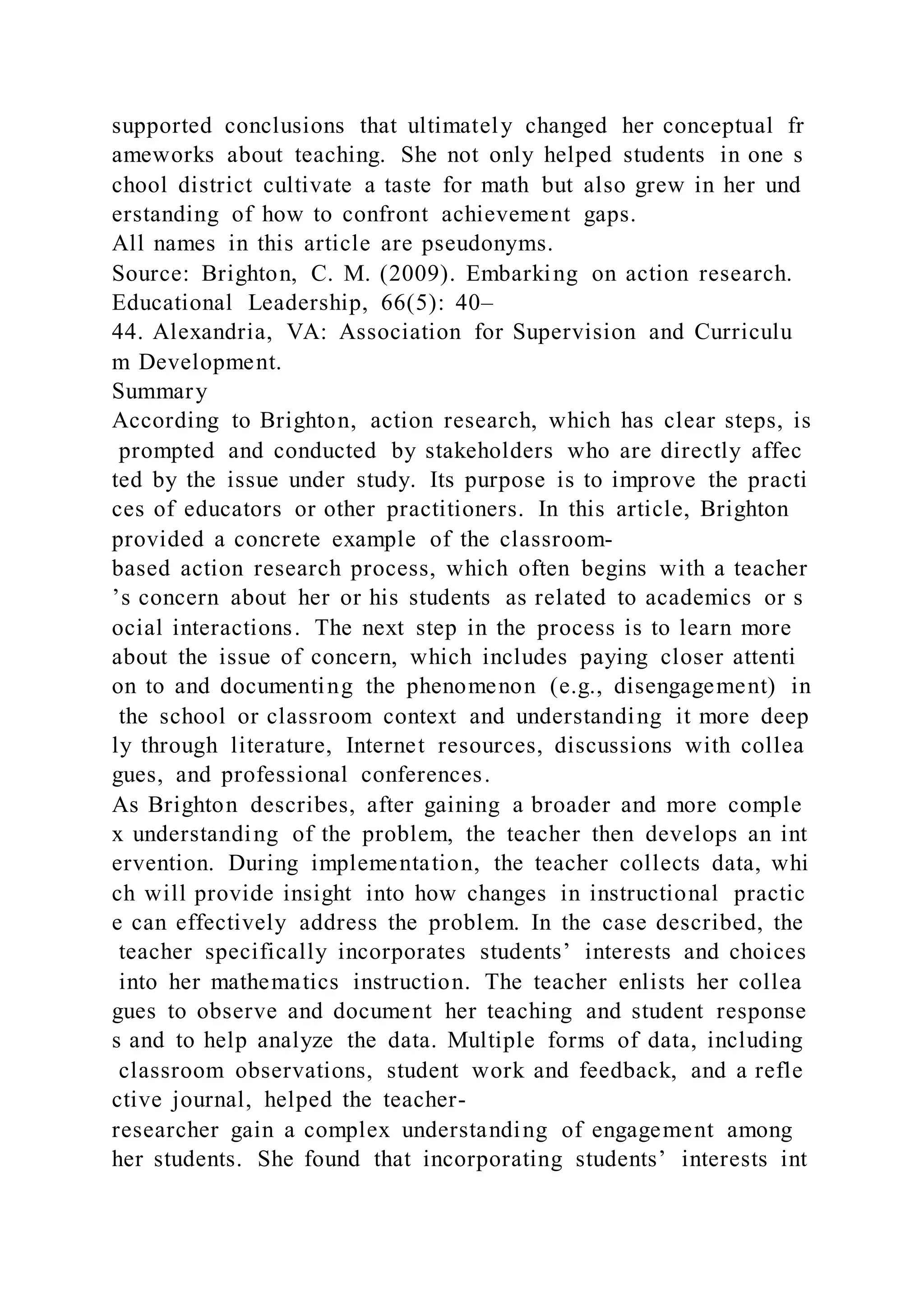 supported conclusions that ultimately changed her conceptual fr
ameworks about teaching. She not only helped students in one s
chool district cultivate a taste for math but also grew in her und
erstanding of how to confront achievement gaps.
All names in this article are pseudonyms.
Source: Brighton, C. M. (2009). Embarking on action research.
Educational Leadership, 66(5): 40–
44. Alexandria, VA: Association for Supervision and Curriculu
m Development.
Summary
According to Brighton, action research, which has clear steps, is
prompted and conducted by stakeholders who are directly affec
ted by the issue under study. Its purpose is to improve the practi
ces of educators or other practitioners. In this article, Brighton
provided a concrete example of the classroom-
based action research process, which often begins with a teacher
’s concern about her or his students as related to academics or s
ocial interactions. The next step in the process is to learn more
about the issue of concern, which includes paying closer attenti
on to and documenting the phenomenon (e.g., disengagement) in
the school or classroom context and understanding it more deep
ly through literature, Internet resources, discussions with collea
gues, and professional conferences.
As Brighton describes, after gaining a broader and more comple
x understanding of the problem, the teacher then develops an int
ervention. During implementation, the teacher collects data, whi
ch will provide insight into how changes in instructional practic
e can effectively address the problem. In the case described, the
teacher specifically incorporates students’ interests and choices
into her mathematics instruction. The teacher enlists her collea
gues to observe and document her teaching and student response
s and to help analyze the data. Multiple forms of data, including
classroom observations, student work and feedback, and a refle
ctive journal, helped the teacher-
researcher gain a complex understanding of engagement among
her students. She found that incorporating students’ interests int
 