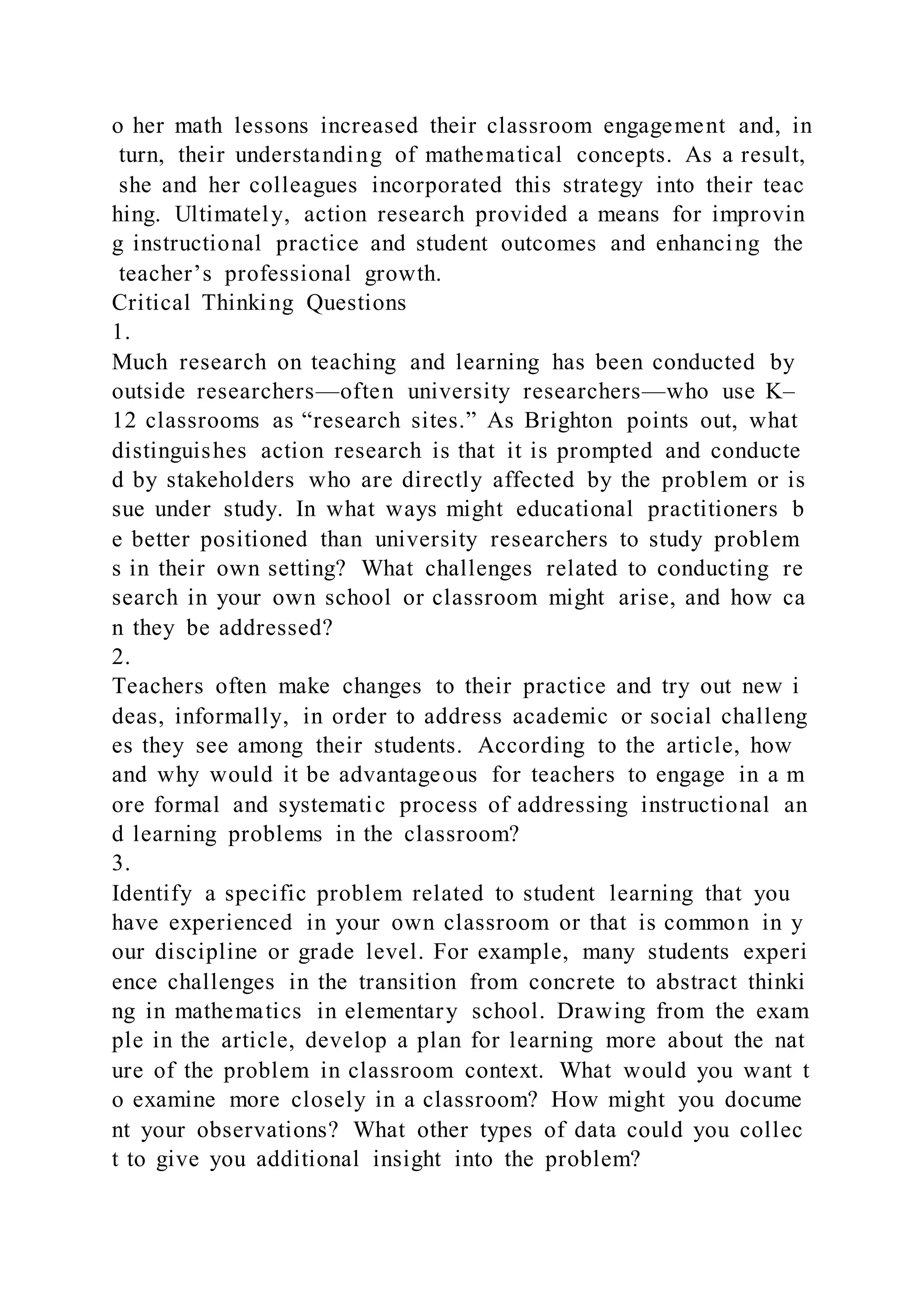 o her math lessons increased their classroom engagement and, in
turn, their understanding of mathematical concepts. As a result,
she and her colleagues incorporated this strategy into their teac
hing. Ultimately, action research provided a means for improvin
g instructional practice and student outcomes and enhancing the
teacher’s professional growth.
Critical Thinking Questions
1.
Much research on teaching and learning has been conducted by
outside researchers—often university researchers—who use K–
12 classrooms as “research sites.” As Brighton points out, what
distinguishes action research is that it is prompted and conducte
d by stakeholders who are directly affected by the problem or is
sue under study. In what ways might educational practitioners b
e better positioned than university researchers to study problem
s in their own setting? What challenges related to conducting re
search in your own school or classroom might arise, and how ca
n they be addressed?
2.
Teachers often make changes to their practice and try out new i
deas, informally, in order to address academic or social challeng
es they see among their students. According to the article, how
and why would it be advantageous for teachers to engage in a m
ore formal and systematic process of addressing instructional an
d learning problems in the classroom?
3.
Identify a specific problem related to student learning that you
have experienced in your own classroom or that is common in y
our discipline or grade level. For example, many students experi
ence challenges in the transition from concrete to abstract thinki
ng in mathematics in elementary school. Drawing from the exam
ple in the article, develop a plan for learning more about the nat
ure of the problem in classroom context. What would you want t
o examine more closely in a classroom? How might you docume
nt your observations? What other types of data could you collec
t to give you additional insight into the problem?
 