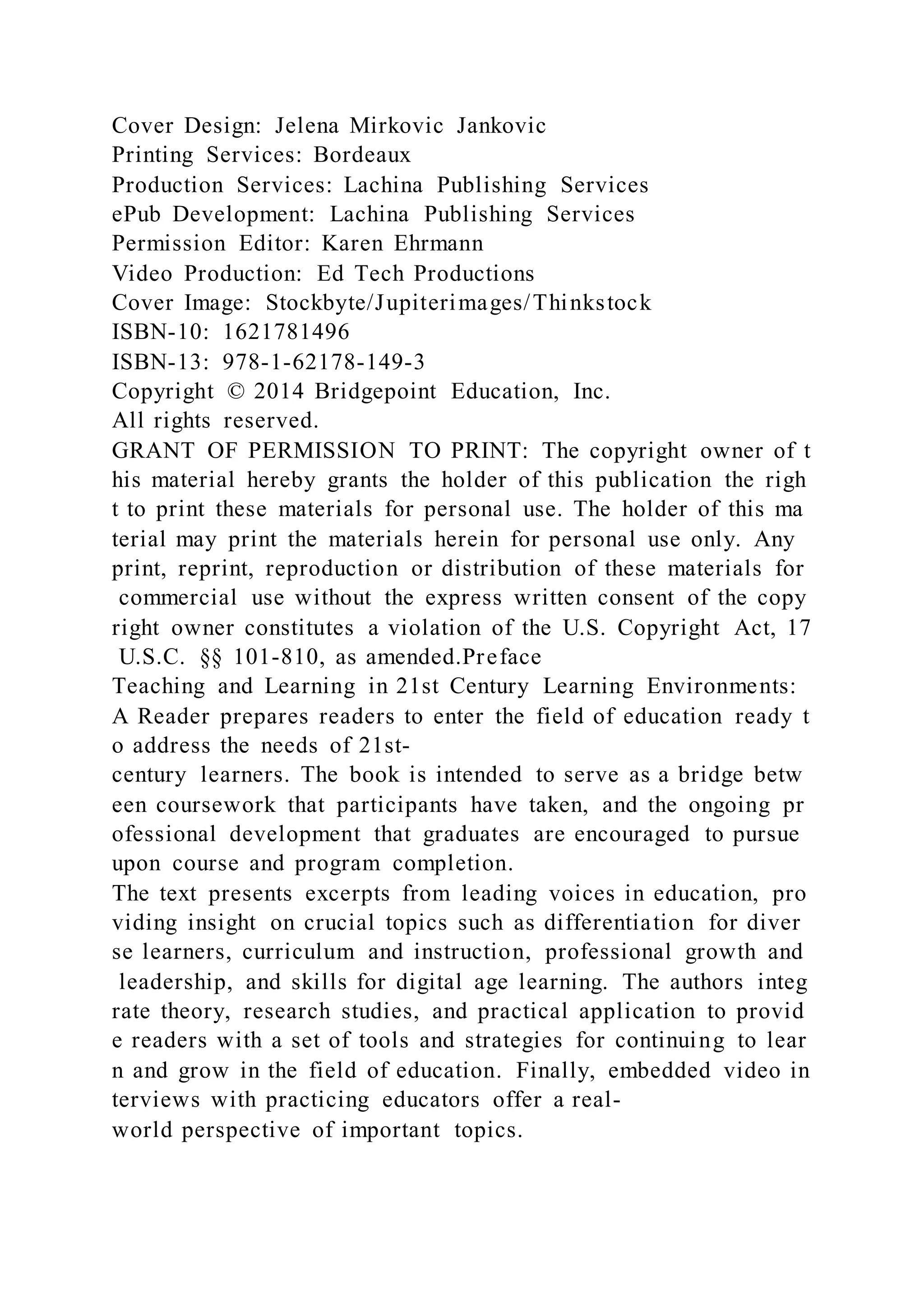 Cover Design: Jelena Mirkovic Jankovic
Printing Services: Bordeaux
Production Services: Lachina Publishing Services
ePub Development: Lachina Publishing Services
Permission Editor: Karen Ehrmann
Video Production: Ed Tech Productions
Cover Image: Stockbyte/Jupiterimages/Thinkstock
ISBN-10: 1621781496
ISBN-13: 978-1-62178-149-3
Copyright © 2014 Bridgepoint Education, Inc.
All rights reserved.
GRANT OF PERMISSION TO PRINT: The copyright owner of t
his material hereby grants the holder of this publication the righ
t to print these materials for personal use. The holder of this ma
terial may print the materials herein for personal use only. Any
print, reprint, reproduction or distribution of these materials for
commercial use without the express written consent of the copy
right owner constitutes a violation of the U.S. Copyright Act, 17
U.S.C. §§ 101-810, as amended.Preface
Teaching and Learning in 21st Century Learning Environments:
A Reader prepares readers to enter the field of education ready t
o address the needs of 21st-
century learners. The book is intended to serve as a bridge betw
een coursework that participants have taken, and the ongoing pr
ofessional development that graduates are encouraged to pursue
upon course and program completion.
The text presents excerpts from leading voices in education, pro
viding insight on crucial topics such as differentiation for diver
se learners, curriculum and instruction, professional growth and
leadership, and skills for digital age learning. The authors integ
rate theory, research studies, and practical application to provid
e readers with a set of tools and strategies for continuing to lear
n and grow in the field of education. Finally, embedded video in
terviews with practicing educators offer a real-
world perspective of important topics.
 