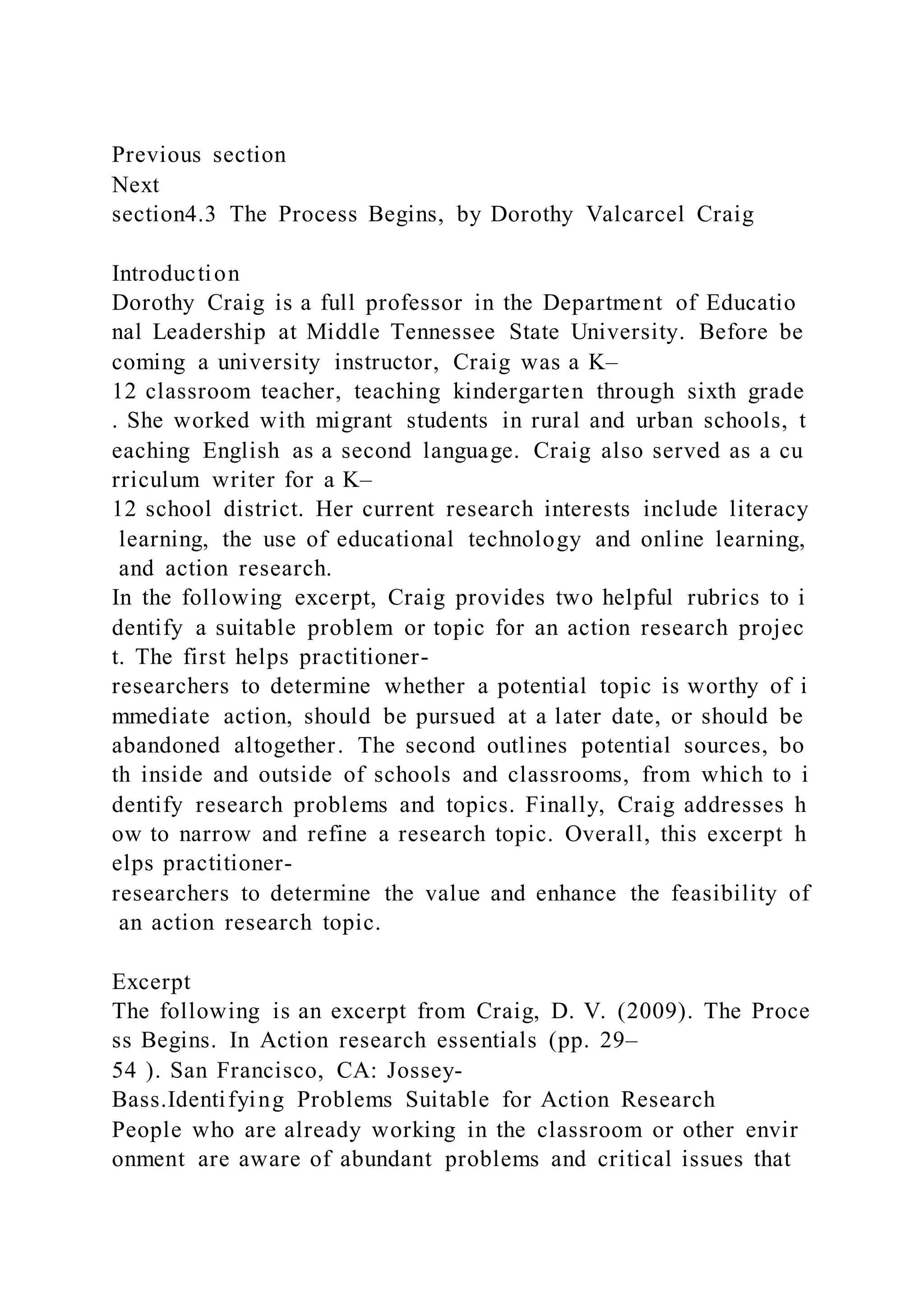 Previous section
Next
section4.3 The Process Begins, by Dorothy Valcarcel Craig
Introduction
Dorothy Craig is a full professor in the Department of Educatio
nal Leadership at Middle Tennessee State University. Before be
coming a university instructor, Craig was a K–
12 classroom teacher, teaching kindergarten through sixth grade
. She worked with migrant students in rural and urban schools, t
eaching English as a second language. Craig also served as a cu
rriculum writer for a K–
12 school district. Her current research interests include literacy
learning, the use of educational technology and online learning,
and action research.
In the following excerpt, Craig provides two helpful rubrics to i
dentify a suitable problem or topic for an action research projec
t. The first helps practitioner-
researchers to determine whether a potential topic is worthy of i
mmediate action, should be pursued at a later date, or should be
abandoned altogether. The second outlines potential sources, bo
th inside and outside of schools and classrooms, from which to i
dentify research problems and topics. Finally, Craig addresses h
ow to narrow and refine a research topic. Overall, this excerpt h
elps practitioner-
researchers to determine the value and enhance the feasibility of
an action research topic.
Excerpt
The following is an excerpt from Craig, D. V. (2009). The Proce
ss Begins. In Action research essentials (pp. 29–
54 ). San Francisco, CA: Jossey-
Bass.Identifying Problems Suitable for Action Research
People who are already working in the classroom or other envir
onment are aware of abundant problems and critical issues that
 