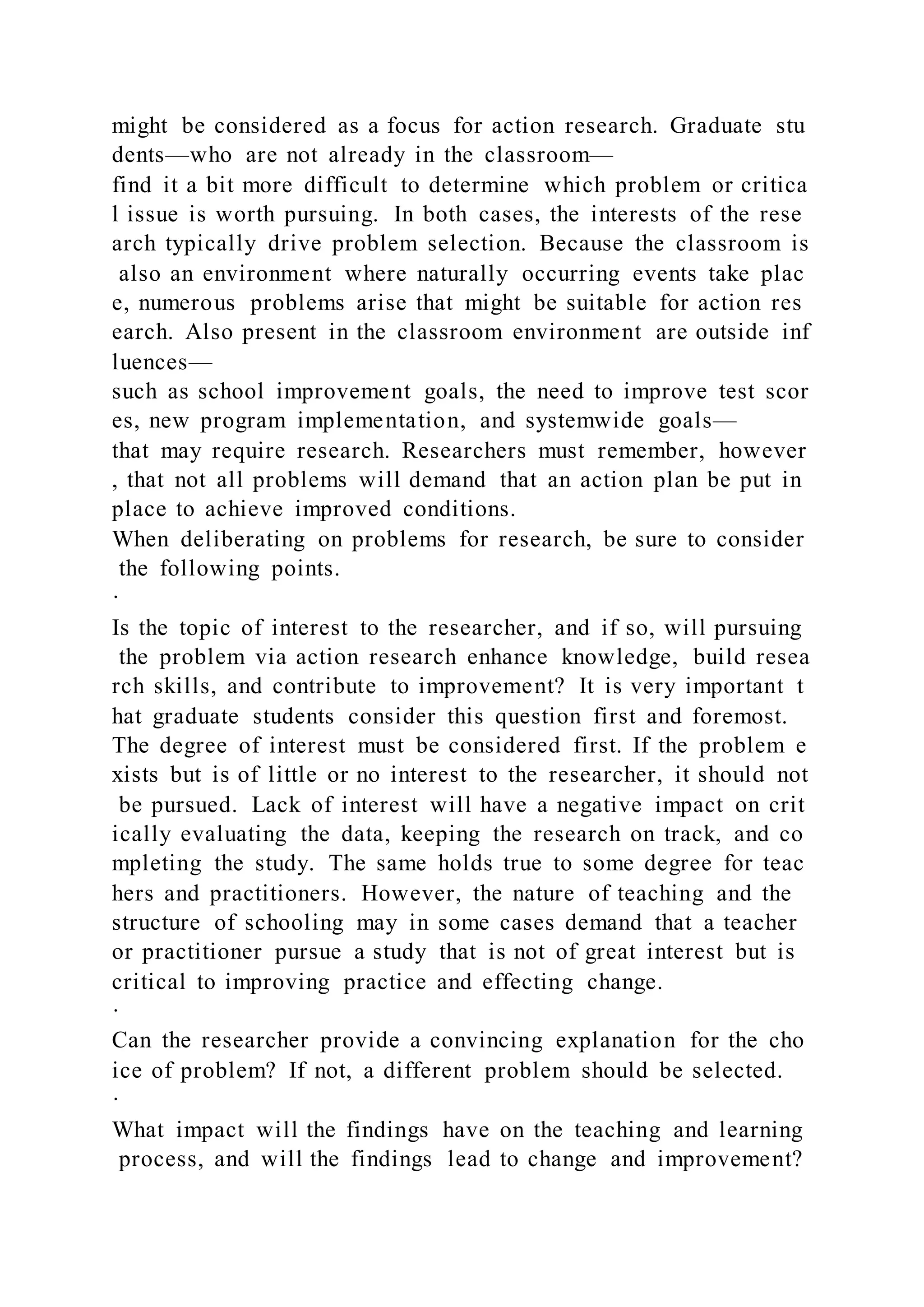 might be considered as a focus for action research. Graduate stu
dents—who are not already in the classroom—
find it a bit more difficult to determine which problem or critica
l issue is worth pursuing. In both cases, the interests of the rese
arch typically drive problem selection. Because the classroom is
also an environment where naturally occurring events take plac
e, numerous problems arise that might be suitable for action res
earch. Also present in the classroom environment are outside inf
luences—
such as school improvement goals, the need to improve test scor
es, new program implementation, and systemwide goals—
that may require research. Researchers must remember, however
, that not all problems will demand that an action plan be put in
place to achieve improved conditions.
When deliberating on problems for research, be sure to consider
the following points.
·
Is the topic of interest to the researcher, and if so, will pursuing
the problem via action research enhance knowledge, build resea
rch skills, and contribute to improvement? It is very important t
hat graduate students consider this question first and foremost.
The degree of interest must be considered first. If the problem e
xists but is of little or no interest to the researcher, it should not
be pursued. Lack of interest will have a negative impact on crit
ically evaluating the data, keeping the research on track, and co
mpleting the study. The same holds true to some degree for teac
hers and practitioners. However, the nature of teaching and the
structure of schooling may in some cases demand that a teacher
or practitioner pursue a study that is not of great interest but is
critical to improving practice and effecting change.
·
Can the researcher provide a convincing explanation for the cho
ice of problem? If not, a different problem should be selected.
·
What impact will the findings have on the teaching and learning
process, and will the findings lead to change and improvement?
 