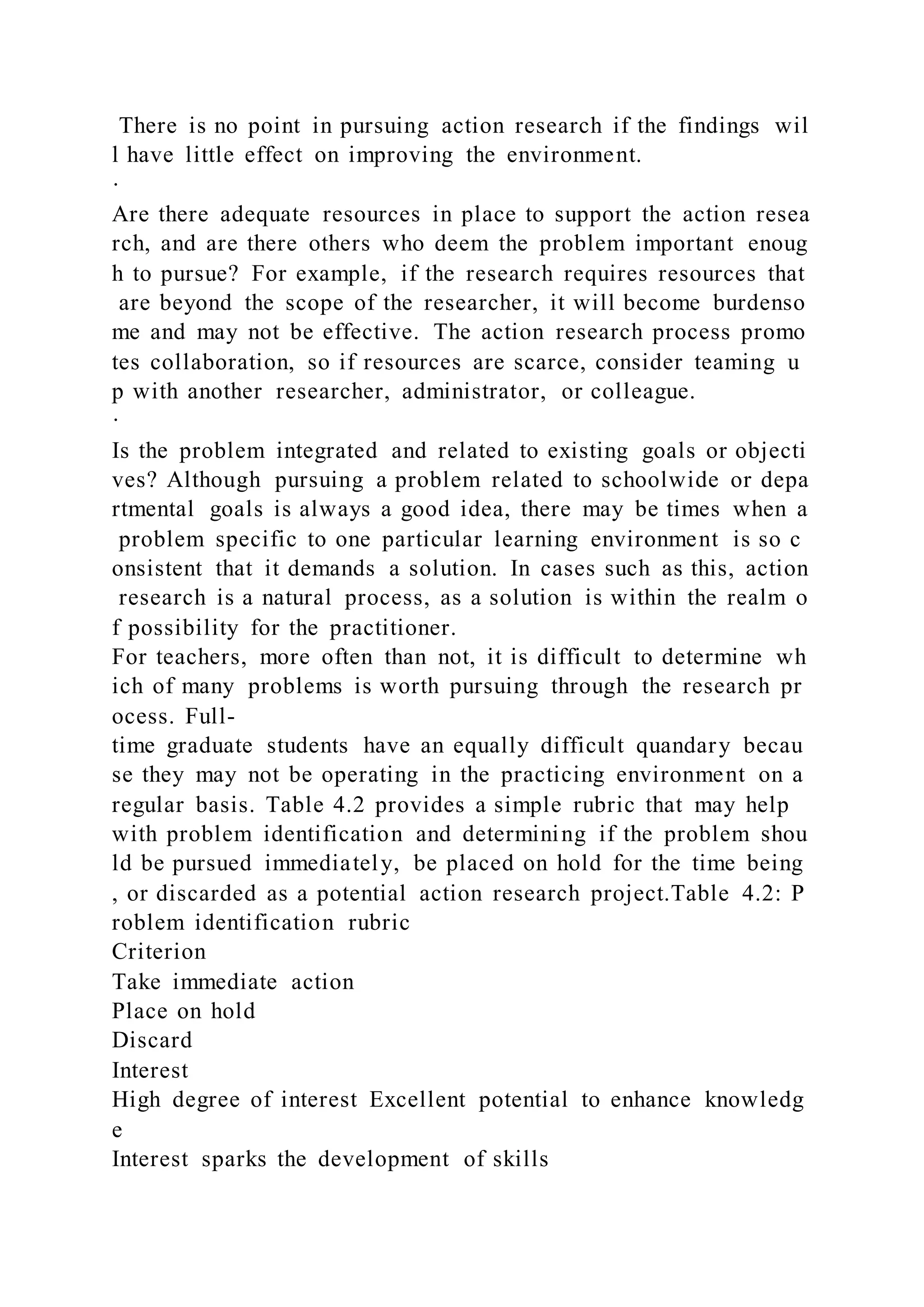 There is no point in pursuing action research if the findings wil
l have little effect on improving the environment.
·
Are there adequate resources in place to support the action resea
rch, and are there others who deem the problem important enoug
h to pursue? For example, if the research requires resources that
are beyond the scope of the researcher, it will become burdenso
me and may not be effective. The action research process promo
tes collaboration, so if resources are scarce, consider teaming u
p with another researcher, administrator, or colleague.
·
Is the problem integrated and related to existing goals or objecti
ves? Although pursuing a problem related to schoolwide or depa
rtmental goals is always a good idea, there may be times when a
problem specific to one particular learning environment is so c
onsistent that it demands a solution. In cases such as this, action
research is a natural process, as a solution is within the realm o
f possibility for the practitioner.
For teachers, more often than not, it is difficult to determine wh
ich of many problems is worth pursuing through the research pr
ocess. Full-
time graduate students have an equally difficult quandary becau
se they may not be operating in the practicing environment on a
regular basis. Table 4.2 provides a simple rubric that may help
with problem identification and determining if the problem shou
ld be pursued immediately, be placed on hold for the time being
, or discarded as a potential action research project.Table 4.2: P
roblem identification rubric
Criterion
Take immediate action
Place on hold
Discard
Interest
High degree of interest Excellent potential to enhance knowledg
e
Interest sparks the development of skills
 