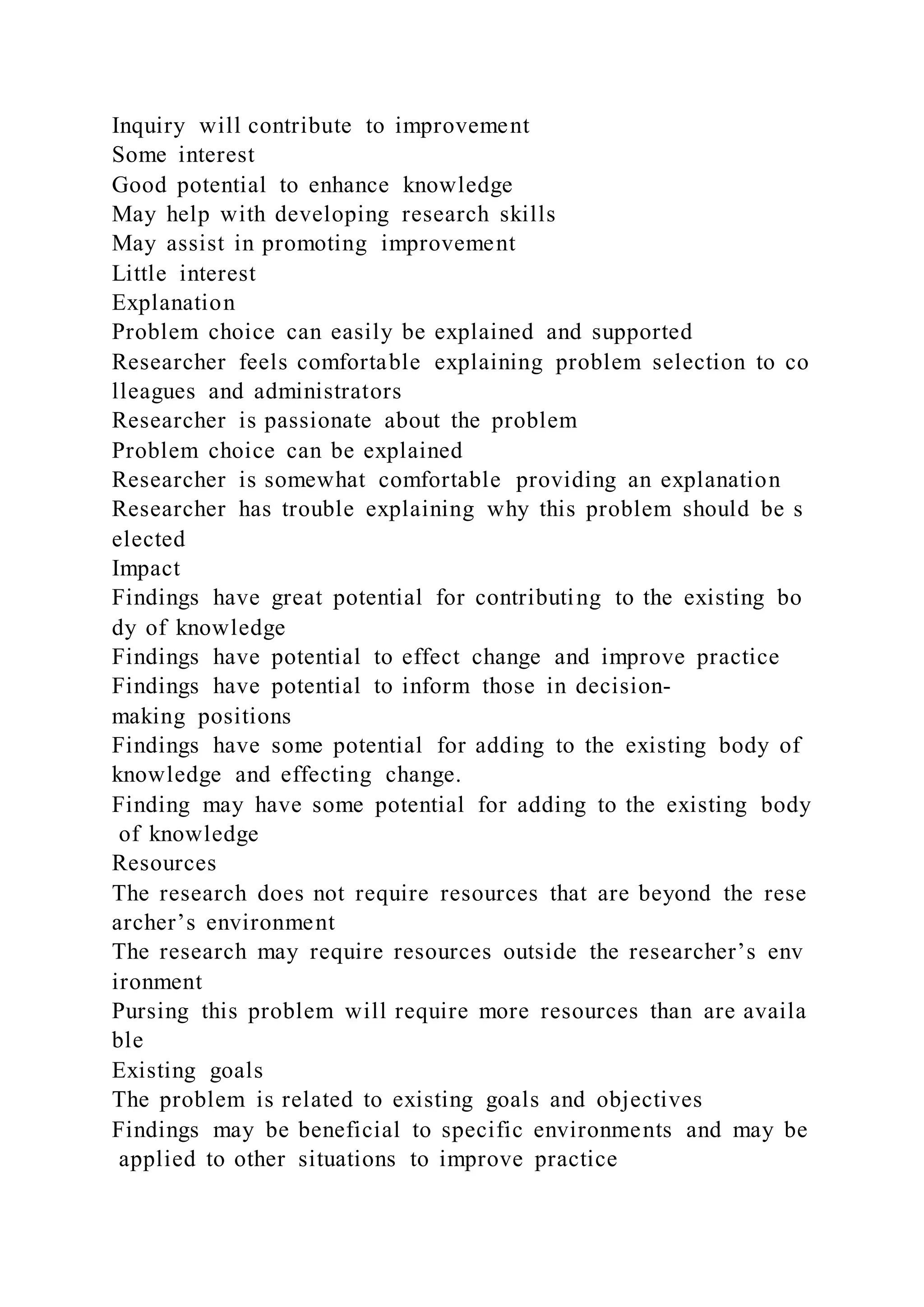 Inquiry will contribute to improvement
Some interest
Good potential to enhance knowledge
May help with developing research skills
May assist in promoting improvement
Little interest
Explanation
Problem choice can easily be explained and supported
Researcher feels comfortable explaining problem selection to co
lleagues and administrators
Researcher is passionate about the problem
Problem choice can be explained
Researcher is somewhat comfortable providing an explanation
Researcher has trouble explaining why this problem should be s
elected
Impact
Findings have great potential for contributing to the existing bo
dy of knowledge
Findings have potential to effect change and improve practice
Findings have potential to inform those in decision-
making positions
Findings have some potential for adding to the existing body of
knowledge and effecting change.
Finding may have some potential for adding to the existing body
of knowledge
Resources
The research does not require resources that are beyond the rese
archer’s environment
The research may require resources outside the researcher’s env
ironment
Pursing this problem will require more resources than are availa
ble
Existing goals
The problem is related to existing goals and objectives
Findings may be beneficial to specific environments and may be
applied to other situations to improve practice
 