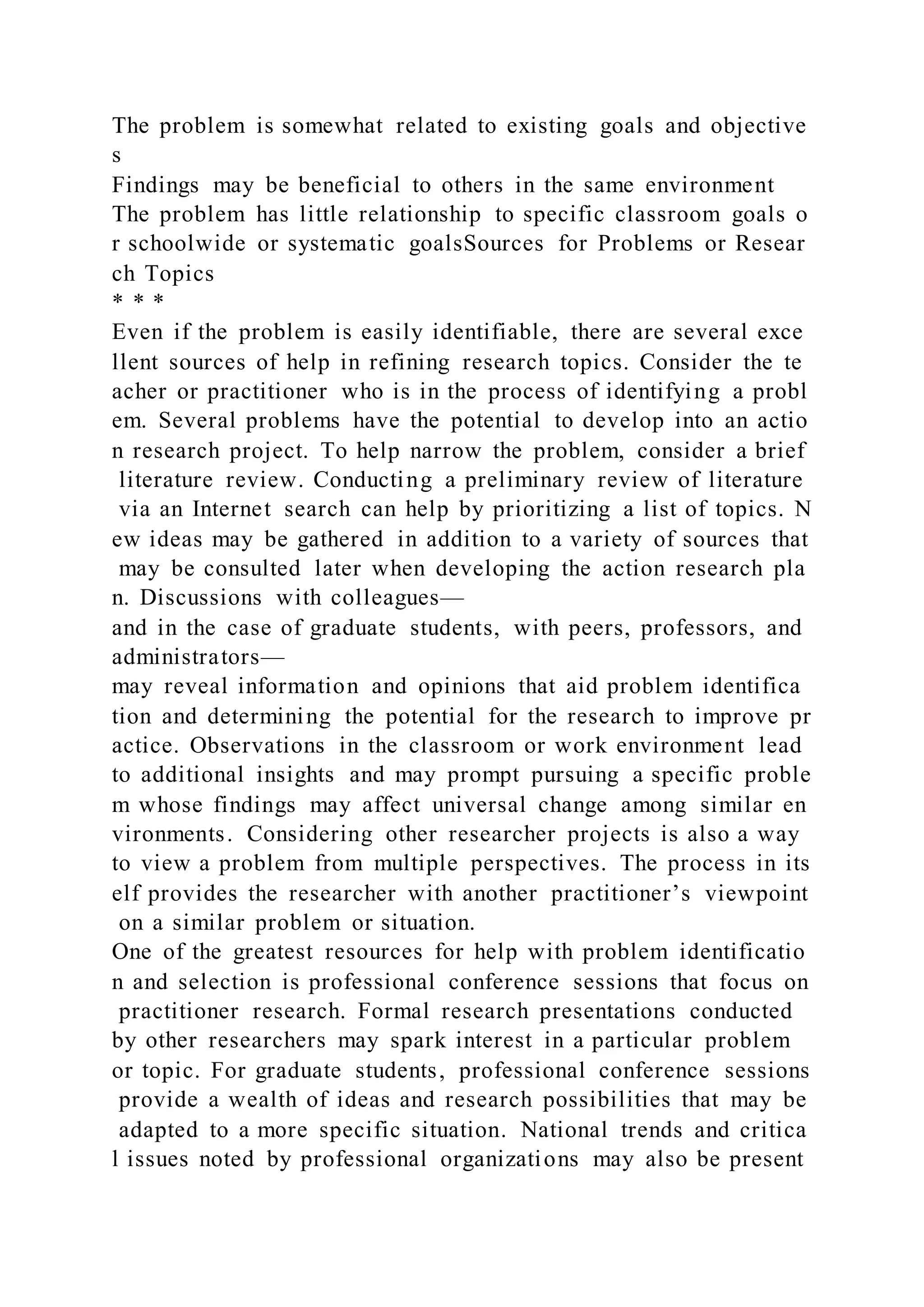 The problem is somewhat related to existing goals and objective
s
Findings may be beneficial to others in the same environment
The problem has little relationship to specific classroom goals o
r schoolwide or systematic goalsSources for Problems or Resear
ch Topics
* * *
Even if the problem is easily identifiable, there are several exce
llent sources of help in refining research topics. Consider the te
acher or practitioner who is in the process of identifying a probl
em. Several problems have the potential to develop into an actio
n research project. To help narrow the problem, consider a brief
literature review. Conducting a preliminary review of literature
via an Internet search can help by prioritizing a list of topics. N
ew ideas may be gathered in addition to a variety of sources that
may be consulted later when developing the action research pla
n. Discussions with colleagues—
and in the case of graduate students, with peers, professors, and
administrators—
may reveal information and opinions that aid problem identifica
tion and determining the potential for the research to improve pr
actice. Observations in the classroom or work environment lead
to additional insights and may prompt pursuing a specific proble
m whose findings may affect universal change among similar en
vironments. Considering other researcher projects is also a way
to view a problem from multiple perspectives. The process in its
elf provides the researcher with another practitioner’s viewpoint
on a similar problem or situation.
One of the greatest resources for help with problem identificatio
n and selection is professional conference sessions that focus on
practitioner research. Formal research presentations conducted
by other researchers may spark interest in a particular problem
or topic. For graduate students, professional conference sessions
provide a wealth of ideas and research possibilities that may be
adapted to a more specific situation. National trends and critica
l issues noted by professional organizations may also be present
 