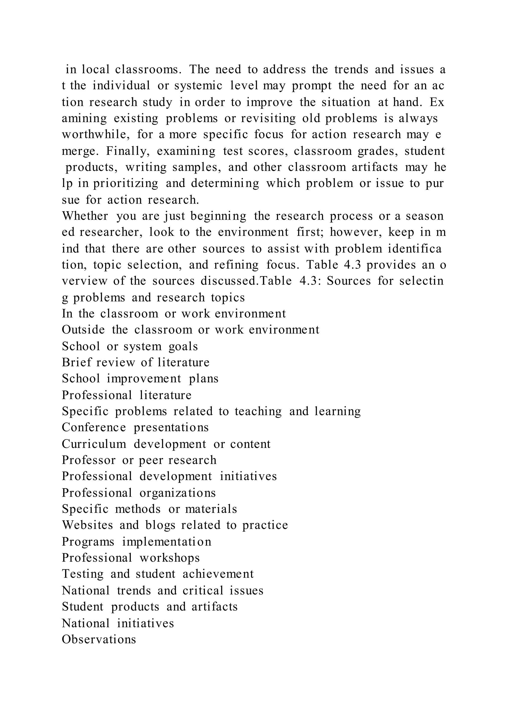 in local classrooms. The need to address the trends and issues a
t the individual or systemic level may prompt the need for an ac
tion research study in order to improve the situation at hand. Ex
amining existing problems or revisiting old problems is always
worthwhile, for a more specific focus for action research may e
merge. Finally, examining test scores, classroom grades, student
products, writing samples, and other classroom artifacts may he
lp in prioritizing and determining which problem or issue to pur
sue for action research.
Whether you are just beginning the research process or a season
ed researcher, look to the environment first; however, keep in m
ind that there are other sources to assist with problem identifica
tion, topic selection, and refining focus. Table 4.3 provides an o
verview of the sources discussed.Table 4.3: Sources for selectin
g problems and research topics
In the classroom or work environment
Outside the classroom or work environment
School or system goals
Brief review of literature
School improvement plans
Professional literature
Specific problems related to teaching and learning
Conference presentations
Curriculum development or content
Professor or peer research
Professional development initiatives
Professional organizations
Specific methods or materials
Websites and blogs related to practice
Programs implementation
Professional workshops
Testing and student achievement
National trends and critical issues
Student products and artifacts
National initiatives
Observations
 