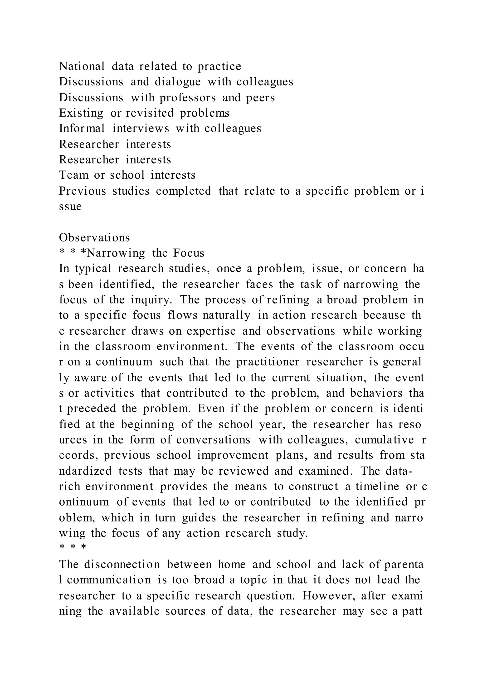 National data related to practice
Discussions and dialogue with colleagues
Discussions with professors and peers
Existing or revisited problems
Informal interviews with colleagues
Researcher interests
Researcher interests
Team or school interests
Previous studies completed that relate to a specific problem or i
ssue
Observations
* * *Narrowing the Focus
In typical research studies, once a problem, issue, or concern ha
s been identified, the researcher faces the task of narrowing the
focus of the inquiry. The process of refining a broad problem in
to a specific focus flows naturally in action research because th
e researcher draws on expertise and observations while working
in the classroom environment. The events of the classroom occu
r on a continuum such that the practitioner researcher is general
ly aware of the events that led to the current situation, the event
s or activities that contributed to the problem, and behaviors tha
t preceded the problem. Even if the problem or concern is identi
fied at the beginning of the school year, the researcher has reso
urces in the form of conversations with colleagues, cumulative r
ecords, previous school improvement plans, and results from sta
ndardized tests that may be reviewed and examined. The data-
rich environment provides the means to construct a timeline or c
ontinuum of events that led to or contributed to the identified pr
oblem, which in turn guides the researcher in refining and narro
wing the focus of any action research study.
* * *
The disconnection between home and school and lack of parenta
l communication is too broad a topic in that it does not lead the
researcher to a specific research question. However, after exami
ning the available sources of data, the researcher may see a patt
 