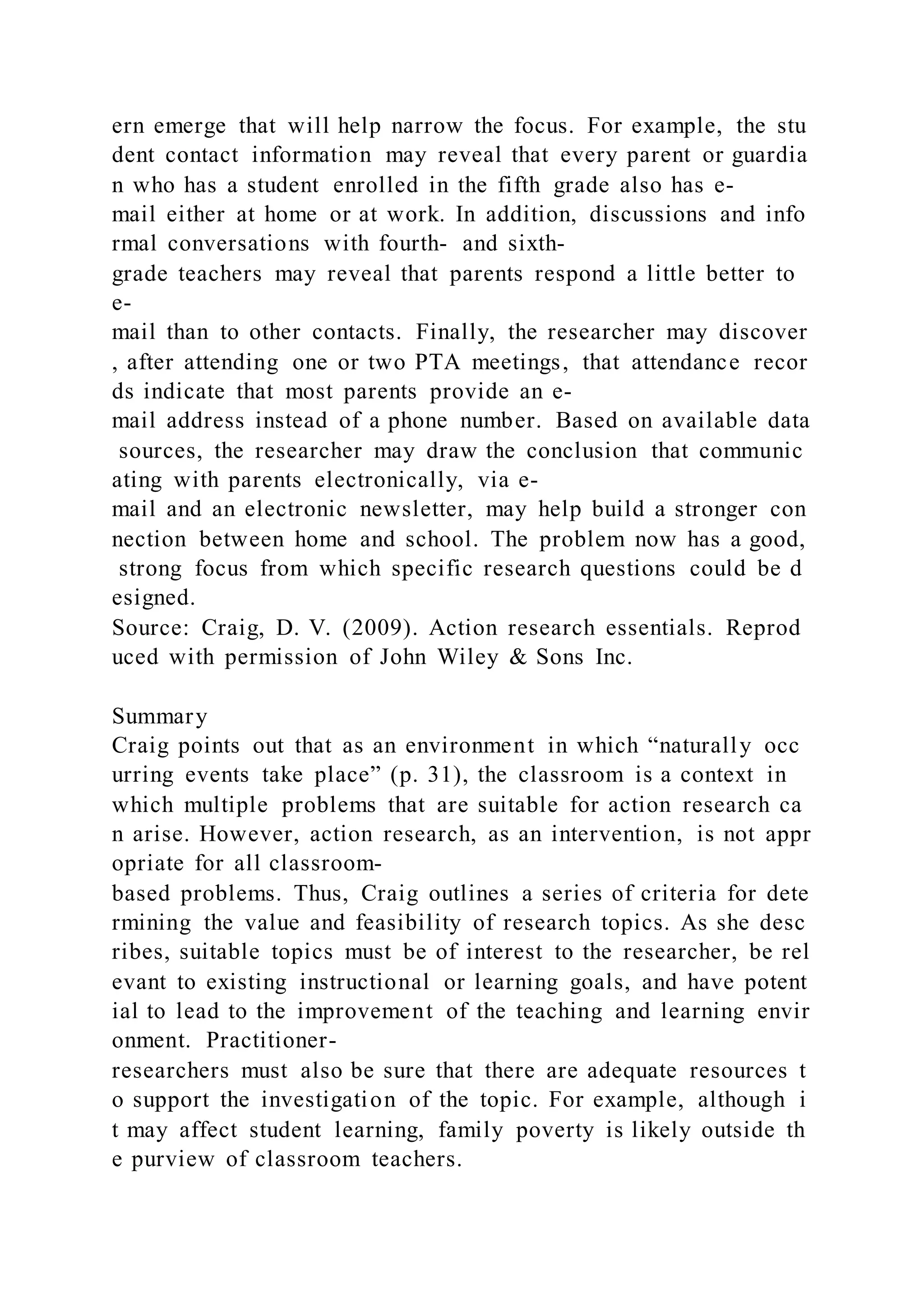 ern emerge that will help narrow the focus. For example, the stu
dent contact information may reveal that every parent or guardia
n who has a student enrolled in the fifth grade also has e-
mail either at home or at work. In addition, discussions and info
rmal conversations with fourth- and sixth-
grade teachers may reveal that parents respond a little better to
e-
mail than to other contacts. Finally, the researcher may discover
, after attending one or two PTA meetings, that attendance recor
ds indicate that most parents provide an e-
mail address instead of a phone number. Based on available data
sources, the researcher may draw the conclusion that communic
ating with parents electronically, via e-
mail and an electronic newsletter, may help build a stronger con
nection between home and school. The problem now has a good,
strong focus from which specific research questions could be d
esigned.
Source: Craig, D. V. (2009). Action research essentials. Reprod
uced with permission of John Wiley & Sons Inc.
Summary
Craig points out that as an environment in which “naturally occ
urring events take place” (p. 31), the classroom is a context in
which multiple problems that are suitable for action research ca
n arise. However, action research, as an intervention, is not appr
opriate for all classroom-
based problems. Thus, Craig outlines a series of criteria for dete
rmining the value and feasibility of research topics. As she desc
ribes, suitable topics must be of interest to the researcher, be rel
evant to existing instructional or learning goals, and have potent
ial to lead to the improvement of the teaching and learning envir
onment. Practitioner-
researchers must also be sure that there are adequate resources t
o support the investigation of the topic. For example, although i
t may affect student learning, family poverty is likely outside th
e purview of classroom teachers.
 