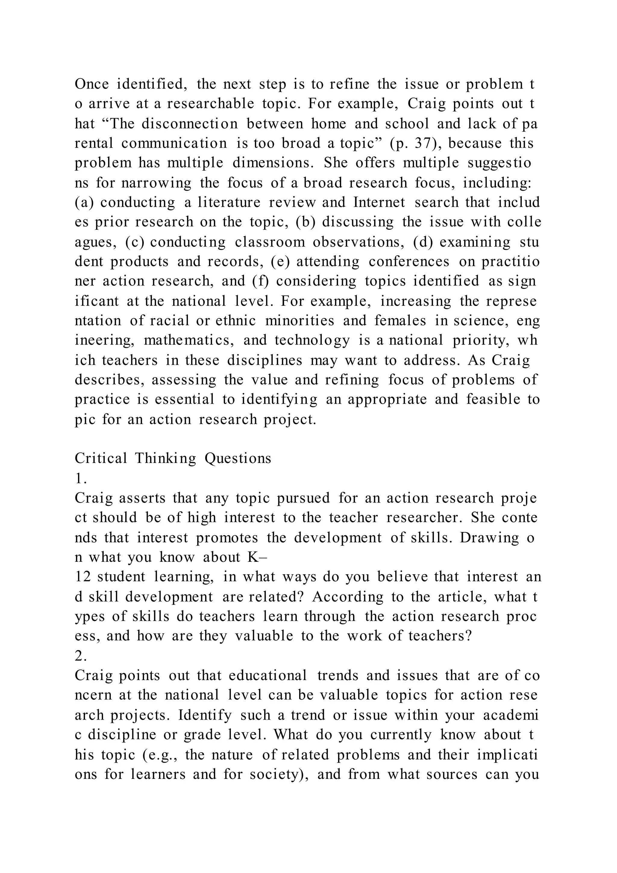 Once identified, the next step is to refine the issue or problem t
o arrive at a researchable topic. For example, Craig points out t
hat “The disconnection between home and school and lack of pa
rental communication is too broad a topic” (p. 37), because this
problem has multiple dimensions. She offers multiple suggestio
ns for narrowing the focus of a broad research focus, including:
(a) conducting a literature review and Internet search that includ
es prior research on the topic, (b) discussing the issue with colle
agues, (c) conducting classroom observations, (d) examining stu
dent products and records, (e) attending conferences on practitio
ner action research, and (f) considering topics identified as sign
ificant at the national level. For example, increasing the represe
ntation of racial or ethnic minorities and females in science, eng
ineering, mathematics, and technology is a national priority, wh
ich teachers in these disciplines may want to address. As Craig
describes, assessing the value and refining focus of problems of
practice is essential to identifying an appropriate and feasible to
pic for an action research project.
Critical Thinking Questions
1.
Craig asserts that any topic pursued for an action research proje
ct should be of high interest to the teacher researcher. She conte
nds that interest promotes the development of skills. Drawing o
n what you know about K–
12 student learning, in what ways do you believe that interest an
d skill development are related? According to the article, what t
ypes of skills do teachers learn through the action research proc
ess, and how are they valuable to the work of teachers?
2.
Craig points out that educational trends and issues that are of co
ncern at the national level can be valuable topics for action rese
arch projects. Identify such a trend or issue within your academi
c discipline or grade level. What do you currently know about t
his topic (e.g., the nature of related problems and their implicati
ons for learners and for society), and from what sources can you
 