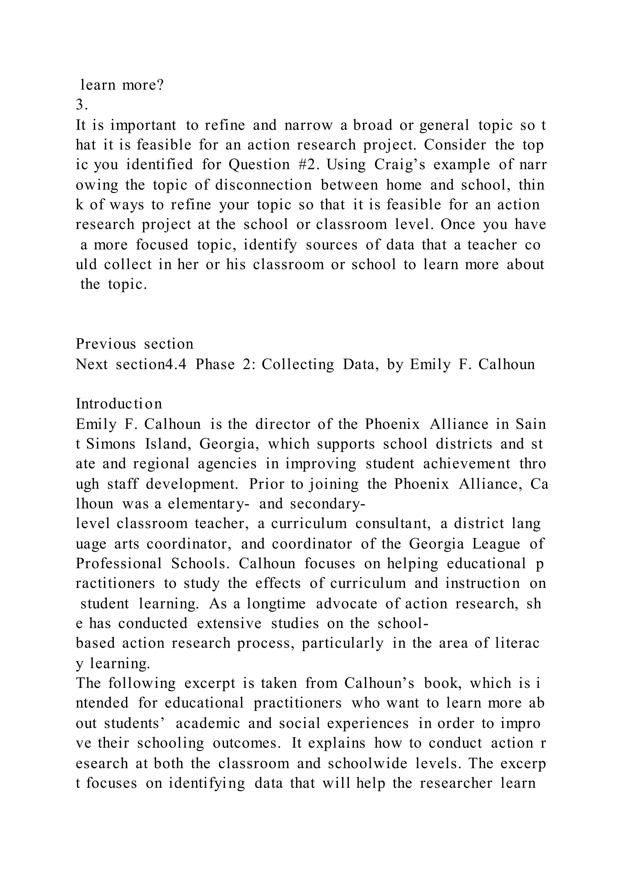 learn more?
3.
It is important to refine and narrow a broad or general topic so t
hat it is feasible for an action research project. Consider the top
ic you identified for Question #2. Using Craig’s example of narr
owing the topic of disconnection between home and school, thin
k of ways to refine your topic so that it is feasible for an action
research project at the school or classroom level. Once you have
a more focused topic, identify sources of data that a teacher co
uld collect in her or his classroom or school to learn more about
the topic.
Previous section
Next section4.4 Phase 2: Collecting Data, by Emily F. Calhoun
Introduction
Emily F. Calhoun is the director of the Phoenix Alliance in Sain
t Simons Island, Georgia, which supports school districts and st
ate and regional agencies in improving student achievement thro
ugh staff development. Prior to joining the Phoenix Alliance, Ca
lhoun was a elementary- and secondary-
level classroom teacher, a curriculum consultant, a district lang
uage arts coordinator, and coordinator of the Georgia League of
Professional Schools. Calhoun focuses on helping educational p
ractitioners to study the effects of curriculum and instruction on
student learning. As a longtime advocate of action research, sh
e has conducted extensive studies on the school-
based action research process, particularly in the area of literac
y learning.
The following excerpt is taken from Calhoun’s book, which is i
ntended for educational practitioners who want to learn more ab
out students’ academic and social experiences in order to impro
ve their schooling outcomes. It explains how to conduct action r
esearch at both the classroom and schoolwide levels. The excerp
t focuses on identifying data that will help the researcher learn
 
