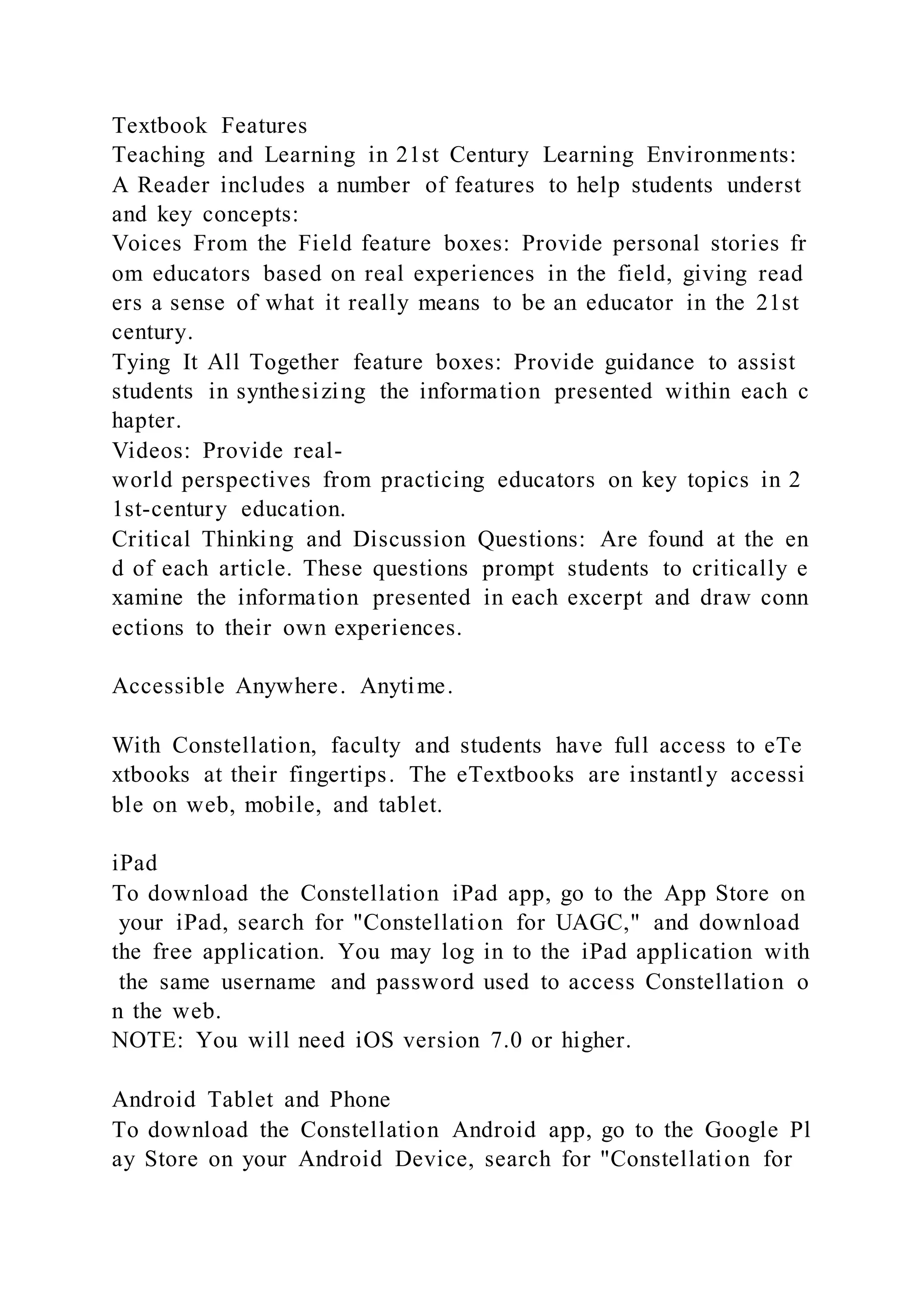 Textbook Features
Teaching and Learning in 21st Century Learning Environments:
A Reader includes a number of features to help students underst
and key concepts:
Voices From the Field feature boxes: Provide personal stories fr
om educators based on real experiences in the field, giving read
ers a sense of what it really means to be an educator in the 21st
century.
Tying It All Together feature boxes: Provide guidance to assist
students in synthesizing the information presented within each c
hapter.
Videos: Provide real-
world perspectives from practicing educators on key topics in 2
1st-century education.
Critical Thinking and Discussion Questions: Are found at the en
d of each article. These questions prompt students to critically e
xamine the information presented in each excerpt and draw conn
ections to their own experiences.
Accessible Anywhere. Anytime.
With Constellation, faculty and students have full access to eTe
xtbooks at their fingertips. The eTextbooks are instantly accessi
ble on web, mobile, and tablet.
iPad
To download the Constellation iPad app, go to the App Store on
your iPad, search for "Constellation for UAGC," and download
the free application. You may log in to the iPad application with
the same username and password used to access Constellation o
n the web.
NOTE: You will need iOS version 7.0 or higher.
Android Tablet and Phone
To download the Constellation Android app, go to the Google Pl
ay Store on your Android Device, search for "Constellation for
 