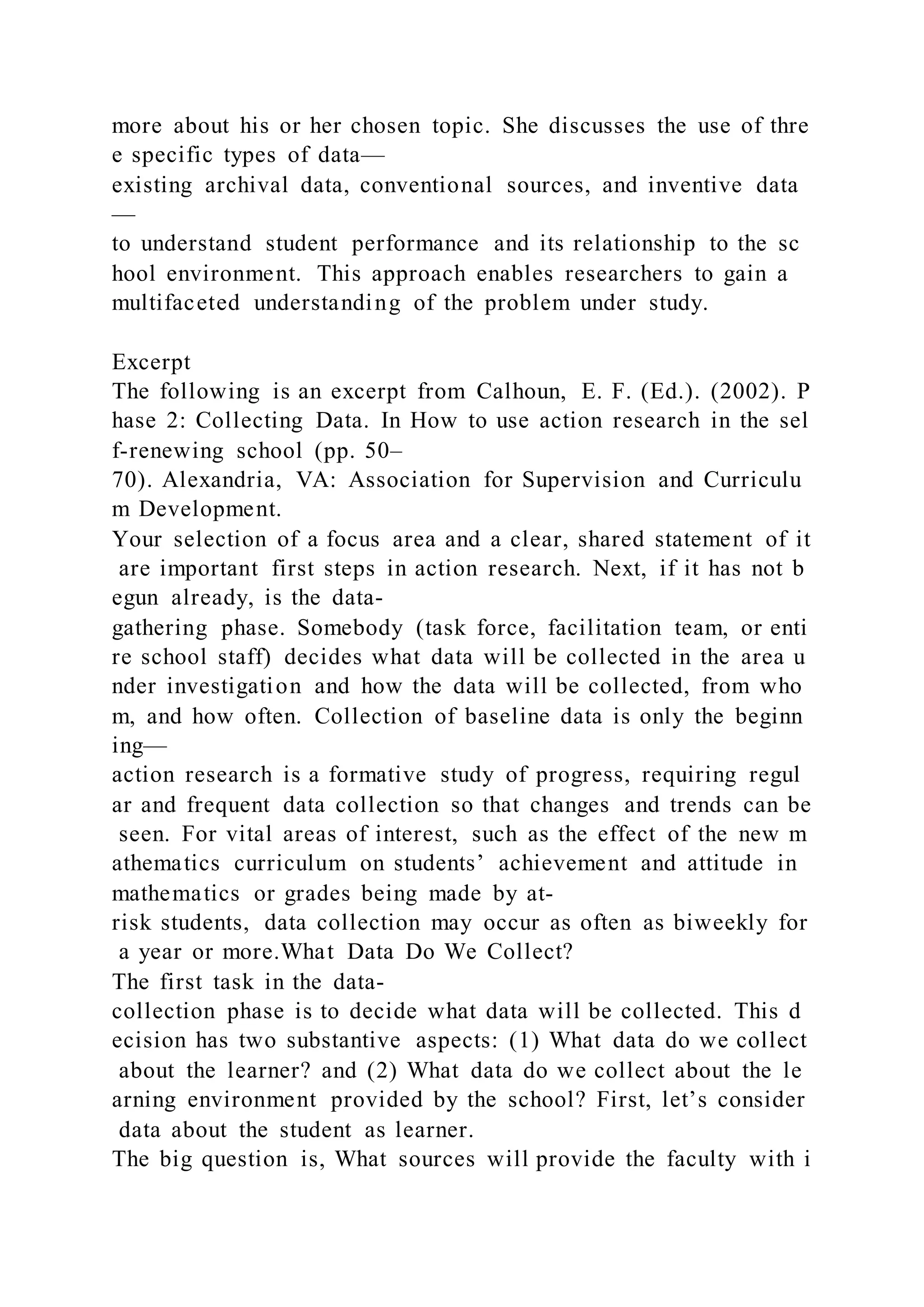 more about his or her chosen topic. She discusses the use of thre
e specific types of data—
existing archival data, conventional sources, and inventive data
—
to understand student performance and its relationship to the sc
hool environment. This approach enables researchers to gain a
multifaceted understanding of the problem under study.
Excerpt
The following is an excerpt from Calhoun, E. F. (Ed.). (2002). P
hase 2: Collecting Data. In How to use action research in the sel
f-renewing school (pp. 50–
70). Alexandria, VA: Association for Supervision and Curriculu
m Development.
Your selection of a focus area and a clear, shared statement of it
are important first steps in action research. Next, if it has not b
egun already, is the data-
gathering phase. Somebody (task force, facilitation team, or enti
re school staff) decides what data will be collected in the area u
nder investigation and how the data will be collected, from who
m, and how often. Collection of baseline data is only the beginn
ing—
action research is a formative study of progress, requiring regul
ar and frequent data collection so that changes and trends can be
seen. For vital areas of interest, such as the effect of the new m
athematics curriculum on students’ achievement and attitude in
mathematics or grades being made by at-
risk students, data collection may occur as often as biweekly for
a year or more.What Data Do We Collect?
The first task in the data-
collection phase is to decide what data will be collected. This d
ecision has two substantive aspects: (1) What data do we collect
about the learner? and (2) What data do we collect about the le
arning environment provided by the school? First, let’s consider
data about the student as learner.
The big question is, What sources will provide the faculty with i
 