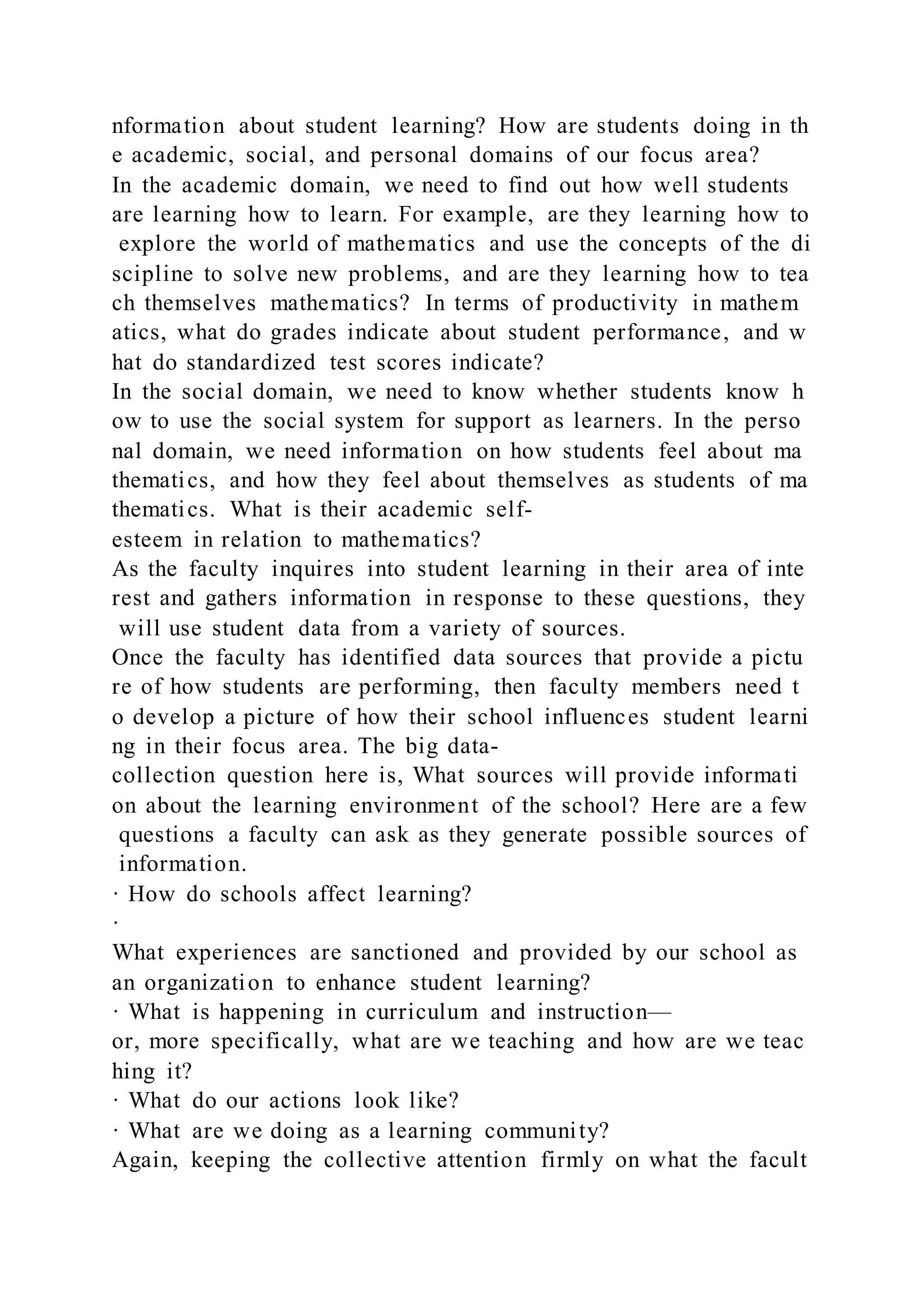 nformation about student learning? How are students doing in th
e academic, social, and personal domains of our focus area?
In the academic domain, we need to find out how well students
are learning how to learn. For example, are they learning how to
explore the world of mathematics and use the concepts of the di
scipline to solve new problems, and are they learning how to tea
ch themselves mathematics? In terms of productivity in mathem
atics, what do grades indicate about student performance, and w
hat do standardized test scores indicate?
In the social domain, we need to know whether students know h
ow to use the social system for support as learners. In the perso
nal domain, we need information on how students feel about ma
thematics, and how they feel about themselves as students of ma
thematics. What is their academic self-
esteem in relation to mathematics?
As the faculty inquires into student learning in their area of inte
rest and gathers information in response to these questions, they
will use student data from a variety of sources.
Once the faculty has identified data sources that provide a pictu
re of how students are performing, then faculty members need t
o develop a picture of how their school influences student learni
ng in their focus area. The big data-
collection question here is, What sources will provide informati
on about the learning environment of the school? Here are a few
questions a faculty can ask as they generate possible sources of
information.
· How do schools affect learning?
·
What experiences are sanctioned and provided by our school as
an organization to enhance student learning?
· What is happening in curriculum and instruction—
or, more specifically, what are we teaching and how are we teac
hing it?
· What do our actions look like?
· What are we doing as a learning community?
Again, keeping the collective attention firmly on what the facult
 