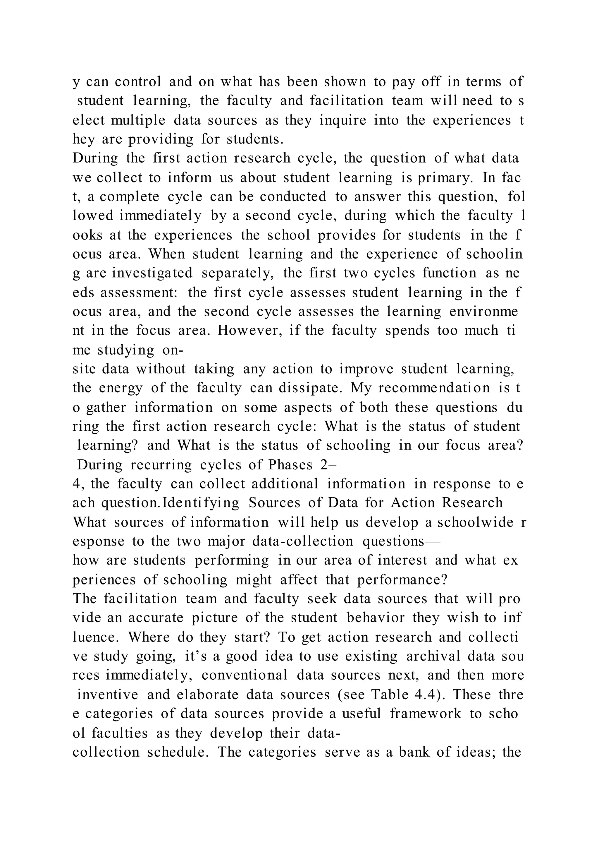 y can control and on what has been shown to pay off in terms of
student learning, the faculty and facilitation team will need to s
elect multiple data sources as they inquire into the experiences t
hey are providing for students.
During the first action research cycle, the question of what data
we collect to inform us about student learning is primary. In fac
t, a complete cycle can be conducted to answer this question, fol
lowed immediately by a second cycle, during which the faculty l
ooks at the experiences the school provides for students in the f
ocus area. When student learning and the experience of schoolin
g are investigated separately, the first two cycles function as ne
eds assessment: the first cycle assesses student learning in the f
ocus area, and the second cycle assesses the learning environme
nt in the focus area. However, if the faculty spends too much ti
me studying on-
site data without taking any action to improve student learning,
the energy of the faculty can dissipate. My recommendation is t
o gather information on some aspects of both these questions du
ring the first action research cycle: What is the status of student
learning? and What is the status of schooling in our focus area?
During recurring cycles of Phases 2–
4, the faculty can collect additional information in response to e
ach question.Identifying Sources of Data for Action Research
What sources of information will help us develop a schoolwide r
esponse to the two major data-collection questions—
how are students performing in our area of interest and what ex
periences of schooling might affect that performance?
The facilitation team and faculty seek data sources that will pro
vide an accurate picture of the student behavior they wish to inf
luence. Where do they start? To get action research and collecti
ve study going, it’s a good idea to use existing archival data sou
rces immediately, conventional data sources next, and then more
inventive and elaborate data sources (see Table 4.4). These thre
e categories of data sources provide a useful framework to scho
ol faculties as they develop their data-
collection schedule. The categories serve as a bank of ideas; the
 
