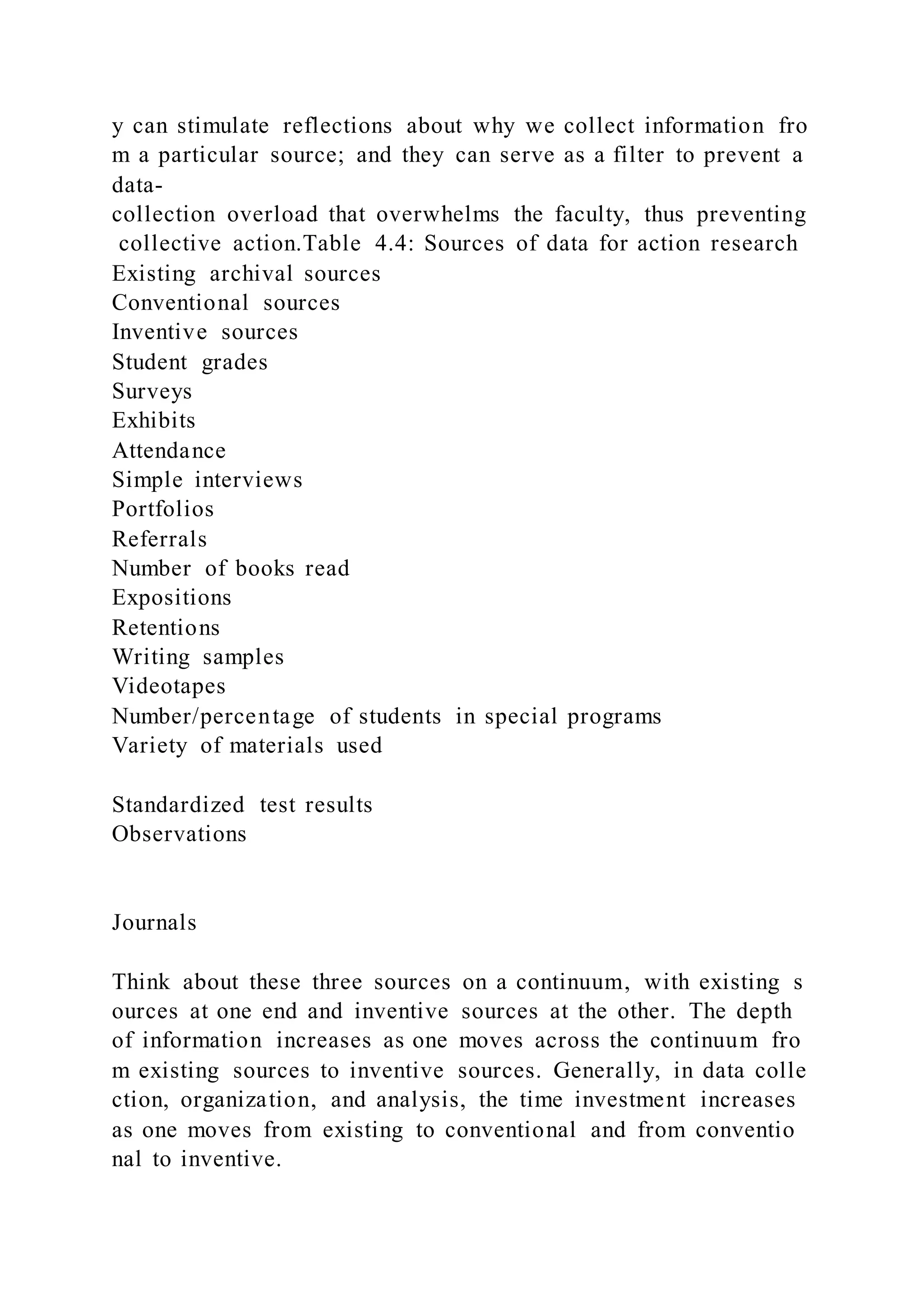 y can stimulate reflections about why we collect information fro
m a particular source; and they can serve as a filter to prevent a
data-
collection overload that overwhelms the faculty, thus preventing
collective action.Table 4.4: Sources of data for action research
Existing archival sources
Conventional sources
Inventive sources
Student grades
Surveys
Exhibits
Attendance
Simple interviews
Portfolios
Referrals
Number of books read
Expositions
Retentions
Writing samples
Videotapes
Number/percentage of students in special programs
Variety of materials used
Standardized test results
Observations
Journals
Think about these three sources on a continuum, with existing s
ources at one end and inventive sources at the other. The depth
of information increases as one moves across the continuum fro
m existing sources to inventive sources. Generally, in data colle
ction, organization, and analysis, the time investment increases
as one moves from existing to conventional and from conventio
nal to inventive.
 